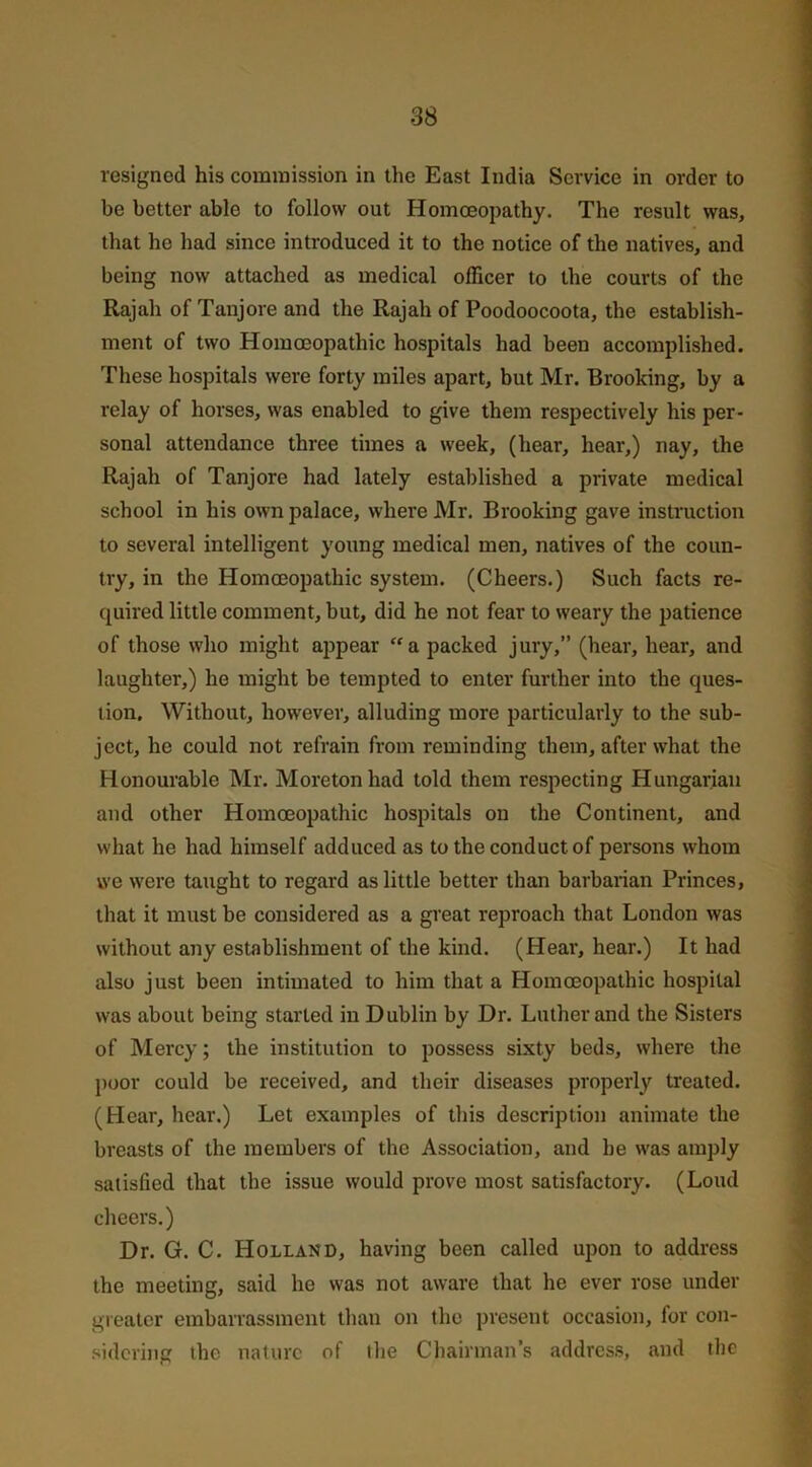 resigned his commission in the East India Service in order to be better able to follow out Homoeopathy. The result was, that he had since introduced it to the notice of the natives, and being now attached as medical officer to the courts of the Rajah of Tanjore and the Rajah of Poodoocoota, the establish- ment of two Homoeopathic hospitals had been accomplished. These hospitals were forty miles apart, but Mr. Brooking, by a relay of horses, was enabled to give them respectively his per- sonal attendance three times a week, (hear, hear,) nay, the Rajah of Tanjore had lately established a private medical school in his own palace, where Mr. Brooking gave instruction to several intelligent young medical men, natives of the coun- try, in the Homoeopathic system. (Cheers.) Such facts re- quired little comment, but, did he not fear to weary the patience of those who might appear a packed jury,” (hear, hear, and laughter,) he might be tempted to enter further into the ques- tion. Without, however, alluding more particularly to the sub- ject, he could not refrain from reminding them, after what the Honourable Mr. Moretonhad told them respecting Hungarian and other Homoeopathic hospitals on the Continent, and what he had himself adduced as to the conduct of persons whom we were taught to regard as little better than barbarian Princes, that it must be considered as a great reproach that London was without any establishment of the kind. (Hear, hear.) It had also just been intimated to him that a Homoeopathic hospital was about being started in Dublin by Dr. Luther and the Sisters of Mercy; the institution to possess sixty beds, where the poor could be received, and their diseases properly treated. (Hear, hear.) Let examples of this description animate the breasts of the members of the Association, and he was amply satisfied that the issue would prove most satisfactory. (Loud cheers.) Dr. G. C. Holland, having been called upon to address the meeting, said he was not aware that he ever rose under greater embarrassment than on the present occasion, for con- sidering the nature of the Chairman’s address, and the