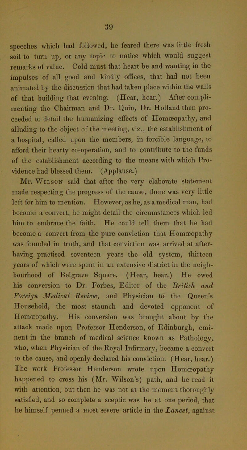 speeches which had followed, he feared there was little fresh soil to turn up, or any topic to notice which would suggest remarks of value. Cold must that heart be and wanting in the impulses of all good and kindly offices, that had not been animated by the discussion that had taken place within the walls of that building that evening. (Hear, hear.) After compli- menting the Chairman and Dr. Quin, Dr. Holland then pro- ceeded to detail the humanizing effects of Homoeopathy, and alluding to the object of the meeting, viz., the establishment of a hospital, called upon the members, in forcible language, to aflord their hearty co-operation, and to contribute to the funds of the establishment according to the means with which Pro- vidence had blessed them. (Applause.) Mr. Wilson said that after the very elaborate statement made respecting the progress of the cause, there was very little left for him to mention. However, as he, as a medical man, had become a convert, he might detail the circumstances which led him to embrace the faith. He could tell them that he had become a convert from the pure conviction that Homoeopathy was founded in truth, and that conviction was arrived at after- having practised seventeen years the old system, thirteen years of which were spent in an extensive district in the neigh- bourhood of Belgrave Square. (Hear, hear.) He owed his conversion to Dr. Forbes, Editor of the British and Foreign Medical Review, and Physician to the Queen’s Household, the most staunch and devoted opponent of Homoeopathy. His conversion was brought about by the attack made upon Professor Henderson, of Edinburgh, emi- nent in the branch of medical science known as Pathology, who, when Physician of the Royal Infirmary, became a convert to the cause, and openly declared his conviction. (Hear, hear.) The work Professor Henderson wrote upon Homoeopathy happened to cross his (Mr. Wilson’s) path, and he read it with attention, but then he was not at the moment thoroughly satisfied, and so complete a sceptic was he at one period, that he himself penned a most severe article in the Lancet, against