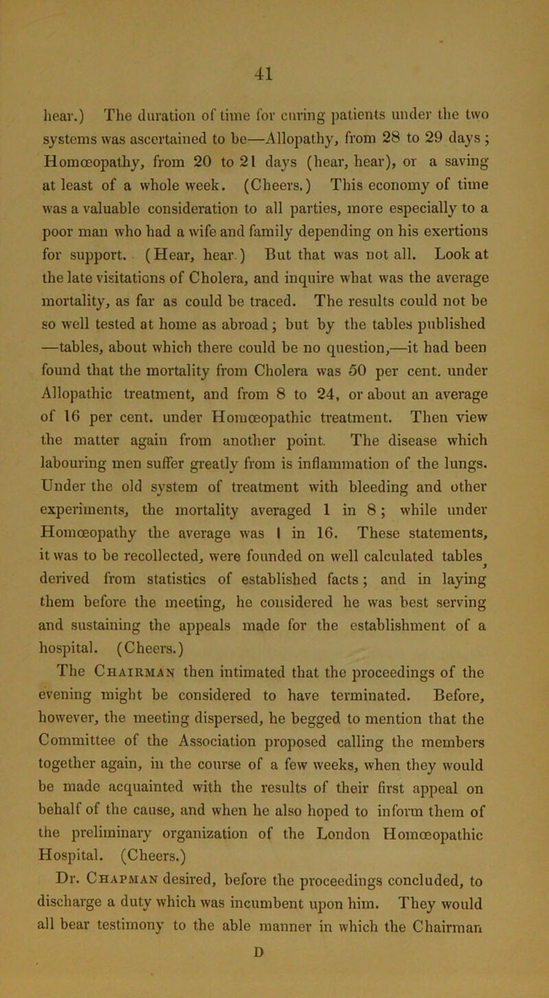 hear.) The duration of time for curing patients under the two systems was ascertained to be—Allopathy, from 28 to 29 days ; Homoeopathy, from 20 to 21 days (hear, hear), or a saving at least of a whole week. (Cheers.) This economy of time was a valuable consideration to all parties, more especially to a poor man who had a wife and family depending on his exertions for support. (Hear, hear.) But that was not all. Look at the late visitations of Cholera, and inquire what was the average mortality, as far as could be traced. The results could not be so well tested at home as abroad ; but by the tables published —tables, about which there could be no question,—it had been found that the mortality from Cholera was 50 per cent, under Allopathic treatment, and from 8 to 24, or about an average of 16 per cent, under Homoeopathic treatment. Then view the matter again from another point. The disease which labouring men suffer greatly from is inflammation of the lungs. Under the old system of treatment with bleeding and other experiments, the mortality averaged 1 in 8; while under Homoeopathy the average was I in 16. These statements, it was to be recollected, were founded on well calculated tables^ derived from statistics of established facts; and in laying them before the meeting, he considered he was best serving and sustaining the appeals made for the establishment of a hospital. (Cheers.) The Chairman then intimated that the proceedings of the evening might be considered to have terminated. Before, however, the meeting dispersed, he begged to mention that the Committee of the Association proposed calling the members together again, in the course of a few weeks, when they would be made acquainted with the results of their first appeal on behalf of the cause, and when he also hoped to inform them of the preliminary organization of the London Homoeopathic Hospital. (Cheers.) Dr. Chapman desired, before the proceedings concluded, to discharge a duty which was incumbent upon him. They would all bear testimony to the able manner in which the Chairman D