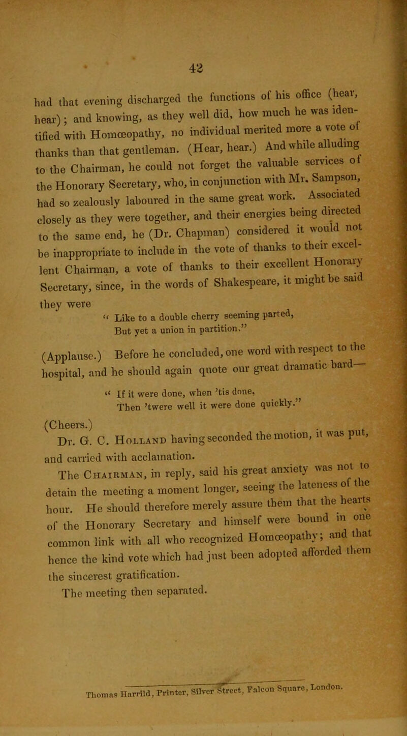 had that evening discharged the functions of his office (hear, hear); and knowing, as they well did, how much he was tden- tified with Homoeopathy, no individual merited more a vote o thanks than that gentleman. (Hear, hear.) And while alluding to the Chairman, he could not forget the valuable services o the Honorary Secretary, who, in conjunction with Mr. Sampson, had so zealously laboured in the same great work. Associate! closely as they were together, and their energies being directed to the same end, he (Dr. Chapman) considered it would not be. inappropriate to include in the vote of thanks to their excel- lent Chairman, a vote of thanks to their excellent Honorary Secretary, since, in the words of Shakespeare, it might be said they were “ Like to a double cherry seeming parted, But yet a union in partition.” (Applause.) Before he concluded, one word with respect to the hospital, and lie should again quote our great dramatic bard— If it were done, when ’tis done, Then ’twere well it were done quickly.” (Cheers.) . Dr. G. C. Holland having seconded the motion, it was pu , and carried with acclamation. The Chairman, in reply, said his great anxiety was not to detain the meeting a moment longer, seeing the lateness o( the hour. He should therefore merely assure them that the hearts of the Honorary Secretary and himself were hound m one common link with all who recognized Homoeopathy; and that hence the kind vote which had just been adopted afforded them the sincerest gratification. The meeting then separated. Thomas Harrild, Printer, Silver Street, Palcon Square, London. I