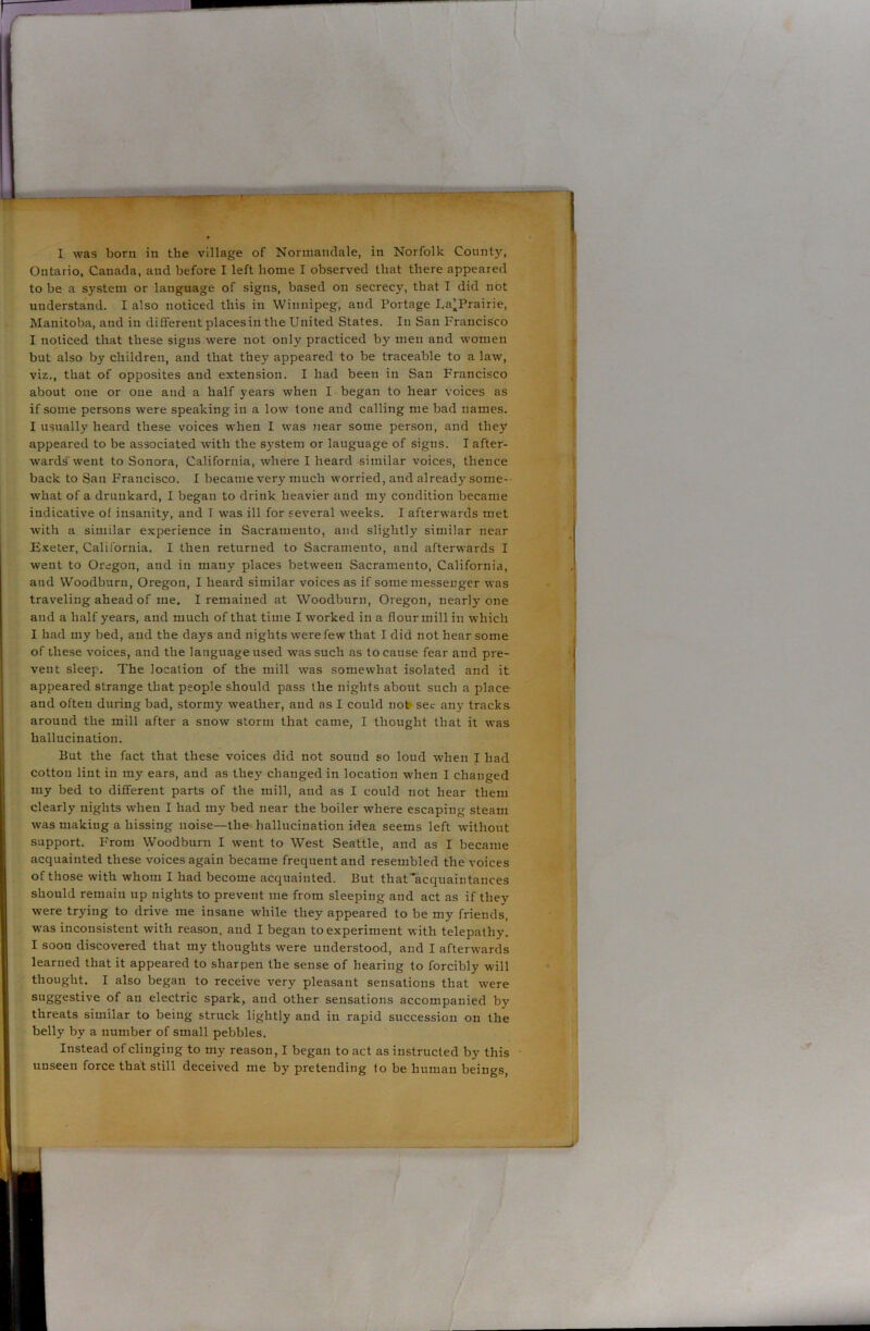 Ontario, Canada, and before I left home I observed that there appeared to be a system or lauguage of signs, based on secrecy, that I did not understand. I also noticed this in Winnipeg, and Portage La’Prairie, Manitoba, and in different placesin the United States. In San Francisco I noticed that these signs were not only practiced by men and women but also by children, and that they appeared to be traceable to a law, viz., that of opposites and extension. I had been in San Francisco about one or one and a half years when I began to hear voices as if some persons were speaking in a low tone and calling me bad names. I usually heard these voices when I was near some person, and they appeared to be associated with the system or lauguage of signs. I after- wards'went to Sonora, California, where I heard similar voices, thence back to San Francisco. I became very much worried, and already some- what of a drunkard, I began to drink heavier and my condition became indicative of insanity, and T was ill for several weeks. I afterwards met with a similar experience in Sacramento, and slightly similar near Exeter, California. I then returned to Sacramento, and afterwards I went to Oregon, and in many places between Sacramento, California, and Woodburn, Oregon, I heard similar voices as if some messenger was traveling ahead of me. I remained at Woodburn, Oregon, nearly one and a half years, and much of that time I worked in a flourmill in which I had my bed, and the days and nights were few that I did not hear some of these voices, and the language used was such as to cause fear and pre- vent sleep. The location of the mill was somewhat isolated and it appeared strange that people should pass the nights about such a place and often during bad, stormy weather, and as I could not sec any tracks- around the mill after a snow storm that came, I thought that it was hallucination. But the fact that these voices did not sound so loud -when I had cotton lint in my ears, and as they changed in location when I changed my bed to different parts of the mill, and as I could not hear them clearly nights when I had my bed near the boiler where escaping steam was making a hissing noise—the hallucination idea seems left without support. From Woodburn I went to West Seattle, and as I became acquainted these voices again became frequent and resembled the voices of those with whom I had become acquainted. But that'acquaintances should remain up nights to prevent uie from sleeping and act as if they were trying to drive me insane while they appeared to be my friends, was inconsistent with reason, and I began to experiment with telepathy. I soon discovered that my thoughts were understood, and I afterwards learned that it appeared to sharpen the sense of hearing to forcibly will thought. I also began to receive very pleasant sensations that were suggestive of an electric spark, and other sensations accompanied by threats similar to being struck lightly and in rapid succession on the belly by a number of small pebbles. Instead of clinging to my reason, I began to act as instructed by this unseen force that still deceived me by pretending to be human beings,