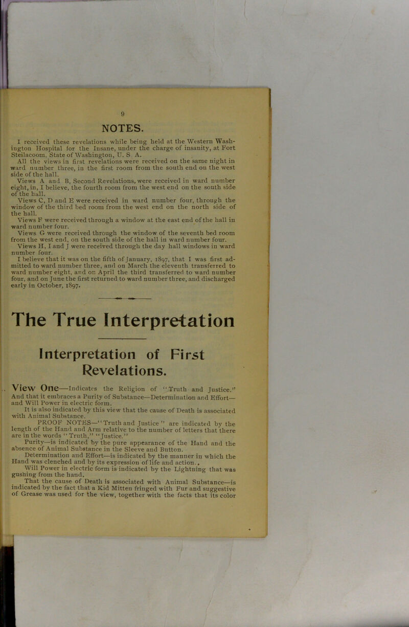 NOTES. 1 received these revelations while being held at the Western Wash- ington Hospital for the Insane, under the charge of insanity, at Fort Steilacoom, State of Washington, U. S A. All the views in first revelations were received on the same night in ward number three, iu the first room from the south end on the west side of the hall. Views A and B, Second Revelations, were received in ward number eight, in, I believe, the fourth room from the west end on the south side of the hall. Views C, D and E were received in ward number four, through the window of the third bed room from the west end on the north side of the hall. Views F were received through a window at the east end of the hall in ward number four. Views G were received through the window of the seventh bed room from the west end, on the south side of the hall in ward number four. Views H, I and J were received through the day hall windows in ward number four. I believe that it was on the fifth of January, 1897, that I was first ad- mitted toward number three, and on March the eleventh transferred to ward number eight, and on April the third transferred to ward number four, and on June the first returned to ward number three, and discharged early in October, 1897. The True Interpretation Interpretation of First Revelations. View One—Indicates the Religion of “ Truth and Justice.” And that it embraces a Purity of Substance—Determination and Effort— and Will Power in electric form. It is also indicated by this view that the cause of Death is associated with Animal Substance. PROOF NOTES—“ Truth and Justice ” are indicated by the length of the Hand and Arm relative to the number of letters that there are in the words “Truth,” “Justice.” Purity—is indicated by the pure appearance of the Hand and the absence of Animal Substance in the Sleeve and Button. Determination and Effort—is indicated by the manner in which the Hand was clenched and by its expression of life and action.. Will Power in electric form is indicated by the Lightning that was gushing from the hand. That the cause of Death is associated with Animal Substance—is indicated by the fact that a Kid Mitten fringed with Fur and suggestive of Grease was used for the view, together with the facts that its color