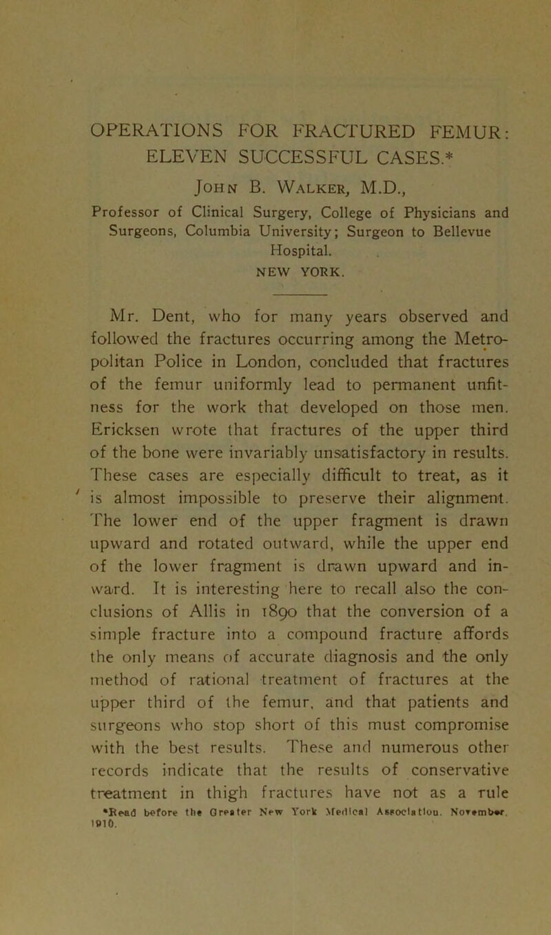 ELEVEN SUCCESSFUL CASES* John B. Walker, M.D., Professor of Clinical Surgery, College of Physicians and Surgeons, Columbia University; Surgeon to Bellevue Hospital. NEW YORK. Mr. Dent, who for many years observed and followed the fractures occurring among the Metro- politan Police in London, concluded that fractures of the femur uniformly lead to permanent unfit- ness for the work that developed on those men. Ericksen wrote that fractures of the upper third of the bone were invariably unsatisfactory in results. These cases are especially difficult to treat, as it ' is almost impossible to preserve their alignment. The lower end of the upper fragment is drawn upward and rotated outward, while the upper end of the lower fragment is drawn upward and in- ward. It is interesting here to recall also the con- clusions of Allis in 1890 that the conversion of a simple fracture into a compound fracture affords the only means of accurate diagnosis and the only method of rational treatment of fractures at the upper third of the femur, and that patients and surgeons who stop short of this must compromise with the best results. These and numerous other records indicate that the results of conservative treatment in thigh fractures have not as a rule ‘Read before the Greater New York Nredfcal Asaocla tlou. Norember 1B10.