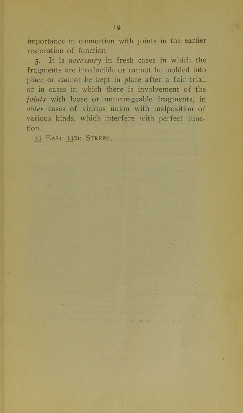 importance in connection with joints in the earlier restoration of function. 5. It is necessary in fresh cases in which the fragments are irreducible or cannot be molded into place or cannot be kept in place after a fair trial, or in cases in which there is involvement of the joints with loose or unmanageable fragments, in older cases of vicious union with malposition of various kinds, which interfere with perfect func- tion. 33 East 33RD Street,