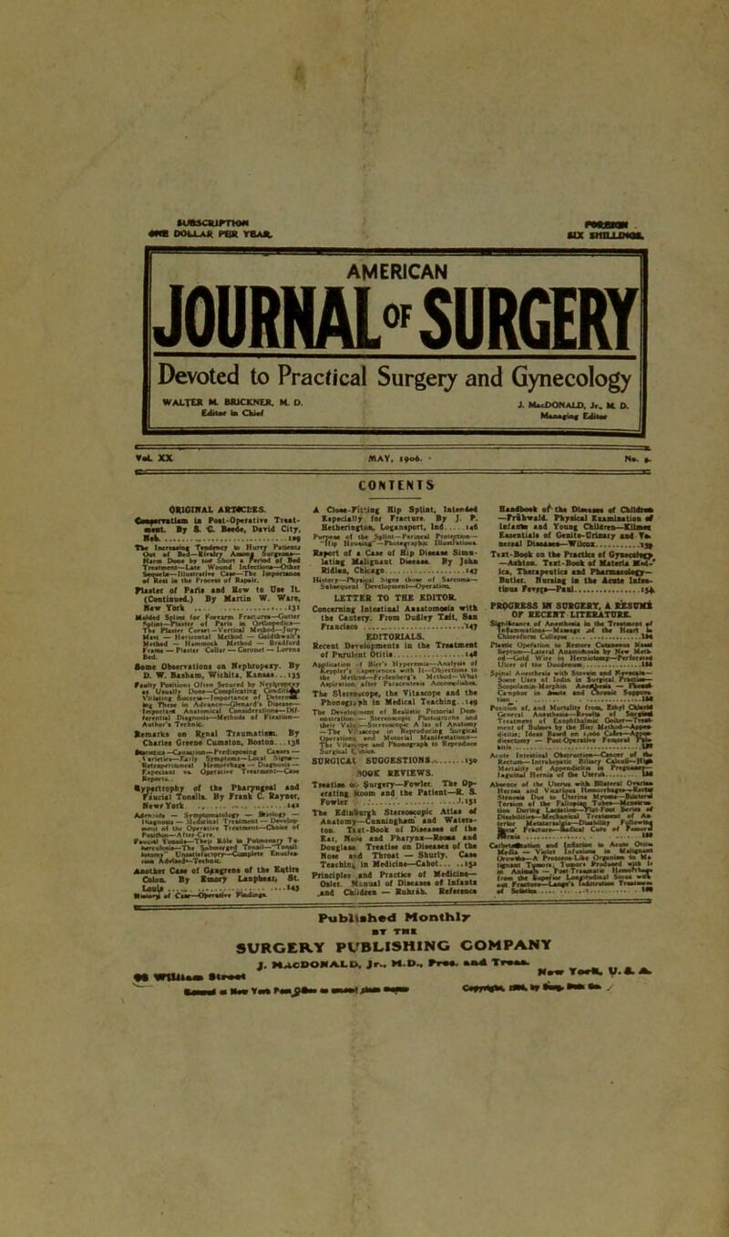 lUUCRimOM DOU-AR Pen VBA*. MX IMILLWH, Bg==-m^-1-1 - » Bgg3B555B ■■ ■ !■ AMERICAN JOURNAL SURGERY Devoted to Practical Surgery and Gynecology WALTER *L BJUCXNER. M. O. j. MacDONaLD, Jr, * O. Editor to CW m r-t p V«L XX MAY. 1906. • No p. CONTENTS ORIGINAL ARTICLES C—aerratlam to Poet-Operative Treat- ■nl By S. t Beede, David City, HA - 1*9 The lurtMiM Tendency to Hurry Piwnu Out of Bed — Viralry Ami Nurgrotxa— Hina Doe* t, tea SS.rt * Fenod el Bed Tmiiwtu- L*i« Wound Infret too*—Other tone*Ur—llluMrail** Caer—Th, Important* •I RrU to Ik* Proem* of Rapair. Plaster of Paris aid Bow to Dm It (Continurd.) By Martin W. Wart, Raw York «3« Melded Solan for Forearm Fraetareo—Cutter Sol mi—Ptaitrf el Pn« to Ortbooedk*— Th* Plaur r Corwt - Vertical Method—Jurv- M.m — Horm mil Metkod — Ctodtboait't Mnkad - Hammock Metkod - Bradford turn, — Plum Collar — Coronet — Loren* Bed. Rente Obaervation* on Nephropexy. By D. W. Barham, Wichita. Kaaaaa. ..tjj ptaltr Pomiont Often Secured by Neplj'opw •1 Uawallr Don*—Complicating Conduttop Vitiating 6ikmu—Importance of Deter ri»- In* The** to Ad.*»<*—Ctoni'd-* Di**a»e— Impoirana Anaiomieal Conatoetilion*—Dif- ferent ml Diignoa.*— Metboda of Pl»*l ’• Teeknie. Author'* Rtaa*. Remark* on Rynal Trauma Ham. By Charlrs Green* Cumiton. Boston. ..ijl •tooat.CA-Caumj.un- Preditpeoang Cann- V*rte1ir»—F-a ily Symptom*—Local S>*tw— Retroperitoneal Hemorrhage — Dupiwli — faprcuni »*. Op***i>»r Treat wen t—C*»* Report,.. Rypertrophy of th# Pharyngeal and faucial Tonsils. By Frank C. Raynor, Newr York ..... *4* — Symptomatology — toiotocr — la — Midtctoal Treatment — Dcelop - Jl of Uw Opert . Rotation—After Care Pnectol Vouoilo—Then R4U to Fnlmonary To toreolotto—Tbe Submerged Ton*at--Ton*JI totomr Unaatiafariprr—Complete Cnudeo non Advtaed*—Teehnie. Another Cam ol Ggagrene of th* Entire Colon. By Itnory Unpbeai. 8l miSfj'im A Cl»M-Fit’Jng Hip Splint, la tended Especially for Fracture By J. P. Hetbrrington, Loganeport, Ind. tod Purr*** ol tk* Splint— Par meal Protepaoo— llrp Houma# —Photoft apkac lUuMratieen Report of a Case of Btp Diaeaae Simu- lating Malignant Dtoeaoo. By John Rldlon, Chicago 147 LETTER TO THE EDITOR. Concerning Intestinal Aaaatomoaia with the Cautery. From Dudley TMt, Sen Francisco 'Ml EDITORIALS. Recent Development* in the Treatment of Purulent Otitis 14* Application -1 Bier’* Hyperemia— Analyse* ef Reppler'* -jp*»>en<e» oitb It— Objection* to lb* Metiod—Fr.deoberg'* Metkod—What Aspiration after Parocmtra.a Aecoo*p!*km. The Stereoscope, the Vita»cop« and the Pbonogunh in Medical Teaching. 149 The Dodo* nent ol Realist* Preiorial Dem oouratioei — Stereoscopic Photuurarka and their Valu—Stereoscopic A la, of Anatomy — Tk* Vraecepc ir Reyrodoeiog Surgical % rations and Moaorial Manifeatalion*— Vitaxt* and Phonograph •* Reproduce Sura-cal (.««• SDRGICAt SUGGESTION*. 150 tOOK REVIEWS. TrentiM o.- Surgery—Fowlet The Op- erating Room and the Patient—R. 8. Fowler •'.*$» The Edinburgh Stereoscopic AtUs of Anatomy—Connioghnm' and Watete- ton Teat-Book ol Disease# of the Ear. tivH end Pharynx—Room and Douglas* TreatiM on Di****** of the Non atd Throat — Sburly. Csm Teaching in Medicine—Cabot i>» Principle* aad Practice of Medicine- Osier Manual of Dmaae# of Infanta .and Children — Ruhr ah. Referent* Handbook •t' the Dimtaea ef ChlMn* — rrthwald Physical Ecamtoatiou ad la facto aad Young Children—CltoMC Essential* of Ge ait#-Urinary and Tm nr i**l Dtanaaeo—Wikoz egg Text-Book on the Prnctke ef Gyae<etog> -Ashton. Text-Book of Materia Mad-* lea. Thera pea tic* and Pharmacology— Batler. Nursing to the Acute Ialee- tloua Fe*p(a—Paul 13* PROGRESS IR SORCERY, A BESOM! OF RECENT LITERATURE. Skniiuart of Aaettim* to the Treatment pt laeamoaiKm—Mamage M tk* Kauri to Chloroform Catlap** 1M Puttie Opetition t« Rrturi Cutaoaoo* Kami Septum—Lateral Anauolhou* by New Math od—Gold Wire in Herniotomy—Per for at #4 Ulcer of me Duodenum. IM Spinal Anc*ihr«i* -nk Stcxie and Neeockto— Some t'aea of lodm to Surgical Pcwatoo- ScovoUmin Morjikm AartUmt — fhooek Canpho* in Amite and Chronic Sryym r*i twn of. and Mortality from, Etoyl Chtort# General AnaMkoato—It nulls of SorgtoM Treatment ot Laophthalmk Goiter—Troa* mrnt of Bubue* by th* B*r Metkod ' App«U 4><>tia; tdaaa Baaed oti 1.060 Cute*—Appam dxvctoasy — l\*< Operau.t Femornl Pkto Acute Inteatmal Okaimetwn—Cancer of to. Rectum—Intrakepotk Bilurr Caicali— High Mortality of Appendurn•* m Pregnamer— laguiftnl Hernia of tk* Uterus IM Akarc.ce of the Uleru* with BTotrnl Onna. Her naa and Vicarioua Iteana-rTtogaa . Bacl# <ienoma Dua to Uterine Myoma-Btotenl awe, of tk* Taliopinn Tub*o—Mtnmrrn During Lnetoticw—TUt Foot Sen** od ‘ ,Ul.**~Mrckanual Treatamnt of A» Metataraolaia—Dua tola y Ftomto j^it*' Pmet pro ftaitmf Cor* of rmoid Caibet^ataon nod Intartou to Aeum Otttm Media — Violet Infu.mam to kfaligntaA Urouto*—A Protoaoo Lake Ormnlam to M* SargtfjSjgfex IT s3-toi,..!,V ,.e »M Wt WtUitoSto IIFMI Published Monthly THE SURGERY PUBLISHING COMPANY J. MACDONALD, Jr., M.D, Ft#a and Ti New YorR, U.«. A.