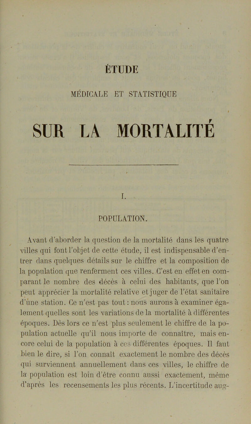 ÉTUDE MÉDICALE ET STATISTIQUE I SUR LA MORTALITÉ r. POPULATION. Avant d’aborder la question de la mortalité dans les quatre villes qui font l’objet de cette étude, il est indispensable d’en- trer dans quelques détails sur le chiffre et la composition de la population que renferment ces villes. C’est en effet en com- parant le nombre des décès à celui des habitants, que l’on peut apprécier la mortalité relative et juger de l’état sanitaire d’une station. Ce n’est pas tout : nous aurons à examiner éga- lement quelles sont les variations de la mortalité à différentes époques. Dès lors ce n’est plus seulement le chiffre de la po- pulation actuelle qu’il nous importe de connaître, mais en- core celui de la population à ces différentes époques. Il faut bien le dire, si l’on connaît exactement le nombre des décès qui surviennent annuellement dans ces villes, le chiffre de la population est loin d’être connu aussi exactement, même d’après les recensements les plus récents. L’incertitude aug-