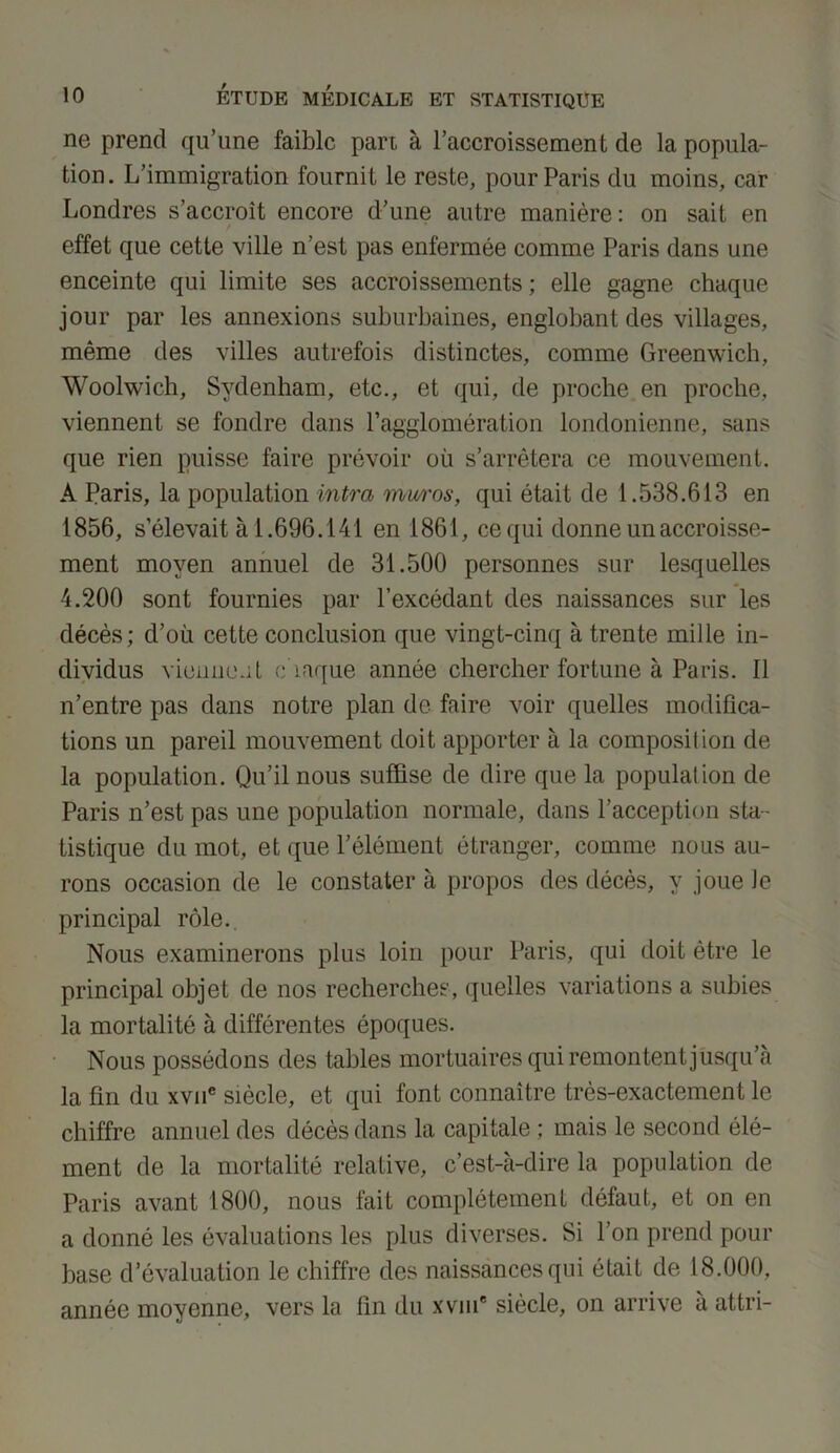 ne prend qu’une faible pan à l’accroissement de la popula- tion. L’immigration fournit le reste, pour Paris du moins, car Londres s’accroît encore d’une autre manière: on sait en effet que cette ville n’est pas enfermée comme Paris dans une enceinte qui limite ses accroissements ; elle gagne chaque jour par les annexions suburbaines, englobant des villages, même des villes autrefois distinctes, comme Greenwich, Woolwich, Sydenham, etc., et qui, de proche en proche, viennent se fondre dans l’agglomération londonienne, sans que rien puisse faire prévoir où s’arrêtera ce mouvement. A Paris, la population intra mw'os, qui était de 1.538.613 en 1856, s’élevait à 1.696.141 en 1861, ce qui donne un accroisse- ment moyen annuel de 31.500 personnes sur lesquelles 4.200 sont fournies par l’excédant des naissances sur les décès; d’où cette conclusion que vingt-cinq à trente mille in- dividus viennent chaque année chercher fortune à Paris. Il n’entre pas dans notre plan de faire voir quelles modifica- tions un pareil mouvement doit apporter à la composition de la population. Qu’il nous suffise de dire que la population de Paris n’est pas une population normale, dans l’acception sta- tistique du mot, et que l’élément étranger, comme nous au- rons occasion de le constater à propos des décès, y joue Je principal rôle. Nous examinerons plus loin pour Paris, qui doit être le principal objet de nos recherches, quelles variations a subies la mortalité à différentes époques. Nous possédons des tables mortuaires qui remontent jusqu’à la fin du xvne siècle, et qui font connaître très-exactement le chiffre annuel des décès dans la capitale ; mais le second élé- ment de la mortalité relative, c’est-à-dire la population de Paris avant 1800, nous fait complètement défaut, et on en a donné les évaluations les plus diverses. Si l’on prend pour base d’évaluation le chiffre des naissances qui était de 18.000, année moyenne, vers la lin du xvm' siècle, on arrive à attri-