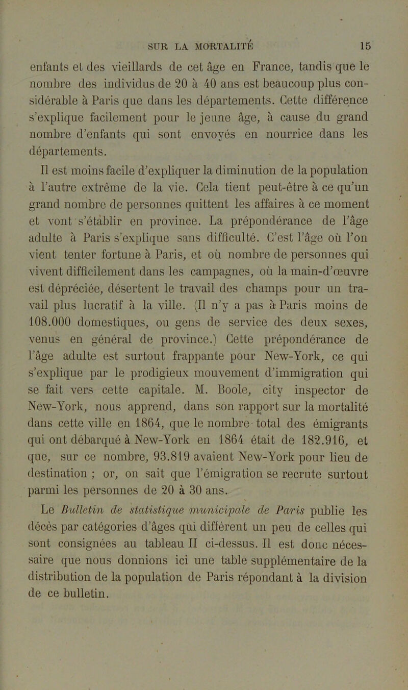 enfants et tics vieillards de cet âge en France, tandis que le nombre des individus de 20 à 40 ans est beaucoup plus con- sidérable à Paris que dans les départements. Cette différence s’explique facilement pour le jeune âge, à cause du grand nombre d’enfants qui sont envoyés en nourrice dans les départements. Il est moins facile d’expliquer la diminution de la population à l’autre extrême de la vie. Cela tient peut-être à ce qu’un grand nombre de personnes quittent les affaires à ce moment et vont s’établir en province. La prépondérance de l’âge adulte à Paris s’explique sans difficulté. C’est l’âge où l’on vient tenter fortune à Paris, et où nombre de personnes qui vivent difficilement dans les campagnes, où la main-d’œuvre est dépréciée, désertent le travail des champs pour un tra- vail plus lucratif à la ville. (Il n’y a pas à Paris moins de 108.000 domestiques, ou gens de service des deux sexes, venus en général de province.) Cette prépondérance de l’âge adulte est surtout frappante pour New-York, ce qui s’explique par le prodigieux mouvement d’immigration qui se fait vers cette capitale. M. Boole, city inspector de New-York, nous apprend, dans son rapport sur la mortalité dans cette ville en 1864, que le nombre - total des émigrants qui ont débarqué à New-York en 1864 était de 182.916, et que, sur ce nombre, 93.819 avaient New-York pour lieu de destination ; or, on sait que l’émigration se recrute surtout parmi les personnes de 20 à 30 ans. Le Bulletin de statistique municipale de Paris publie les décès par catégories d’âges qui diffèrent un peu de celles qui sont consignées au tableau II ci-dessus. Il est donc néces- saire que nous donnions ici une table supplémentaire de la distribution de la population de Paris répondant à la division de ce bulletin.