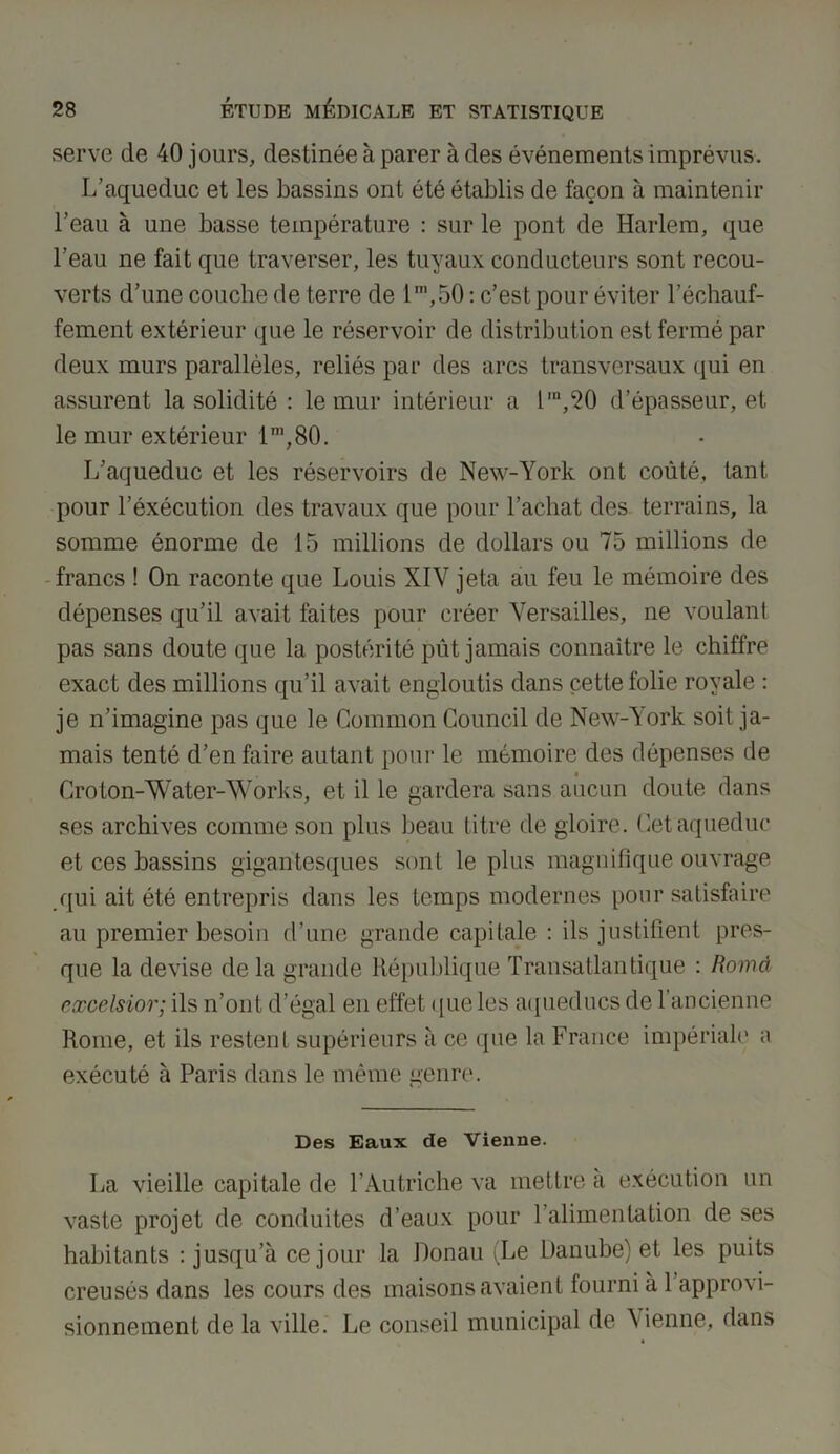 serve de 40 jours, destinée à parer à des événements imprévus. L’aqueduc et les bassins ont été établis de façon à maintenir l’eau à une basse température : sur le pont de Harlem, que l’eau ne fait que traverser, les tuyaux conducteurs sont recou- verts d’une couche de terre de 1,T1,50 : c’est pour éviter réchauf- fement extérieur que le réservoir de distribution est fermé par deux murs parallèles, reliés par des arcs transversaux qui en assurent la solidité : le mur intérieur a l,n,20 d’épasseur, et le mur extérieur lm,80. L’aqueduc et les réservoirs de New-York ont coûté, tant pour l’éxécution des travaux que pour l’achat des terrains, la somme énorme de 15 millions de dollars ou 75 millions de francs ! On raconte que Louis XIY jeta au feu le mémoire des dépenses qu’il avait faites pour créer Versailles, ne voulant pas sans doute que la postérité pût jamais connaître le chiffre exact des millions qu’il avait engloutis dans cette folie royale : je n’imagine pas que le Common Council de New-York soit ja- mais tenté d’en faire autant pour le mémoire des dépenses de Croton-Water-Works, et il le gardera sans aucun doute dans ses archives comme son plus beau titre de gloire. Cet aqueduc et ces bassins gigantesques sont le plus magnifique ouvrage qui ait été entrepris dans les temps modernes pour satisfaire au premier besoin d’une grande capitale : ils justifient pres- que la devise de la grande République Transatlantique : Romd excelsior; ils n’ont d’égal en effet que les aqueducs de 1 ancienne Rome, et ils restent supérieurs à ce que la France impériale a exécuté à Paris dans le même genre. Des Eaux de Vienne. La vieille capitale de l’Autriche va mettre à exécution un vaste projet de conduites d’eaux pour l’alimentation de ses habitants : jusqu’à ce jour la Donau (Le Danube) et les puits creusés dans les cours des maisons avaient fourni à l’approvi- sionnement de la ville. Le conseil municipal de Vienne, dans