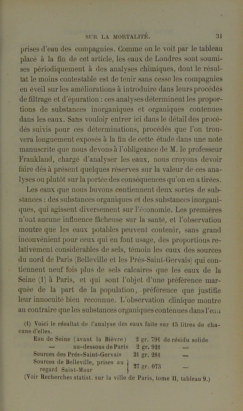 prises d'eau des compagnies. Comme on le voit par le tableau placé à la lin de cet article, les eaux de Londres sont soumi- ses périodiquement à des analyses chimiques, dont le résul- tat le moins contestable est de tenir sans cesse les compagnies en éveil sur les améliorations à introduire dans leurs procédés de filtrage et d’épuration : ces analyses déterminent les propor- tions de substances inorganiques et organiques contenues dans les eaux. Sans vouloir entrer ici dans le détail des procé- dés suivis pour ces déterminations, procédés que l’on trou- vera longuement exposés à la fin de cette étude dans une note manuscrite que nous devons à l’obligeance de M. le professeur Frankland, chargé d’analyser les eaux, nous croyons devoir faire dès à présent quelques réserves sur la valeur de ces ana- lyses ou plutôt sur la portée des conséquences qu’on en a tirées. Les eaux que nous huvons contiennent deux sortes de sub- stances : des substances organiques et des substances inorgani- ques, qui agissent diversement sur l’économie. Les premières n’ont aucune influence fâcheuse sur la santé, et l’observation montre que les eaux potables peuvent contenir, sans grand inconvénient pour ceux qui en font usage, des proportions re- lativement considérables de sels, témoin les eaux des sources du nord de Paris (Belleville et les Prés-Sain L-Gervais) qui con- tiennent neuf fois plus de sels calcaires que les eaux de la Seine (1) à Paris, et qui sont l’objet d’une préférence mar- quée de la part de la population, préférence que justifie leur innocuité bien reconnue. L’observation clinique montre au contraire que les substances organiques contenues dans l'eau (1) Voici le résultat de l’analyse des eaux faite sur 15 litres de cha- cune d’elles. Eau de Seine (avant la Bièvre) 2 gr. 791 de résidu solide — au-dessous de Paris 2 gr. 921 — Sources des Prés-Saint-Gervais 21 gr. 281 — Sources de Belleville, prises au ^ ^ regard Saint-Maur ^r‘ (Voir Recherches statist. sur la ville de Paris, tome 11, tableau 9.)