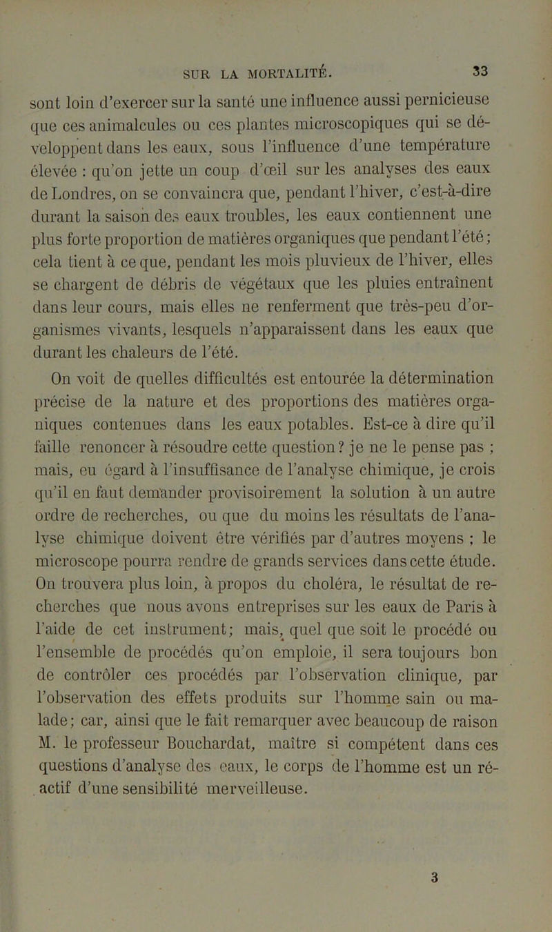 sont loin d’exercer sur la santé une influence aussi pernicieuse que ces animalcules ou ces plantes microscopiques qui se dé- veloppent dans les eaux, sous l’influence d’une température élevée : qu’on jette un coup d’œil sur les analyses des eaux de Londres, on se convaincra que, pendant l’hiver, c’est-à-dire durant la saison des eaux troubles, les eaux contiennent une plus forte proportion de matières organiques que pendant l’été ; cela tient à ce que, pendant les mois pluvieux de l’hiver, elles se chargent de débris de végétaux que les pluies entraînent dans leur cours, mais elles ne renferment que très-peu d’or- ganismes vivants, lesquels n’apparaissent dans les eaux que durant les chaleurs de l’été. On voit de quelles difficultés est entourée la détermination précise de la nature et des proportions des matières orga- niques contenues dans les eaux potables. Est-ce à dire qu’il faille renoncer à résoudre cette question? je ne le pense pas ; mais, eu égard à l'insuffisance de l’analyse chimique, je crois qu’il en faut demander provisoirement la solution à un autre ordre de recherches, ou que du moins les résultats de l’ana- lyse chimique doivent être vérifiés par d’autres moyens ; le microscope pourra rendre de grands services dans cette étude. On trouvera plus loin, à propos du choléra, le résultat de re- cherches que nous avons entreprises sur les eaux de Paris à l’aide de cet instrument; mais, quel que soit le procédé ou l’ensemble de procédés qu’on emploie, il sera toujours bon de contrôler ces procédés par l’observation clinique, par l’observation des effets produits sur l’homme sain ou ma- lade; car, ainsi que le fait remarquer avec beaucoup de raison M. le professeur Bouchardat, maître si compétent dans ces questions d’analyse des eaux, le corps de l’homme est un ré- actif d’une sensibilité merveilleuse. 3