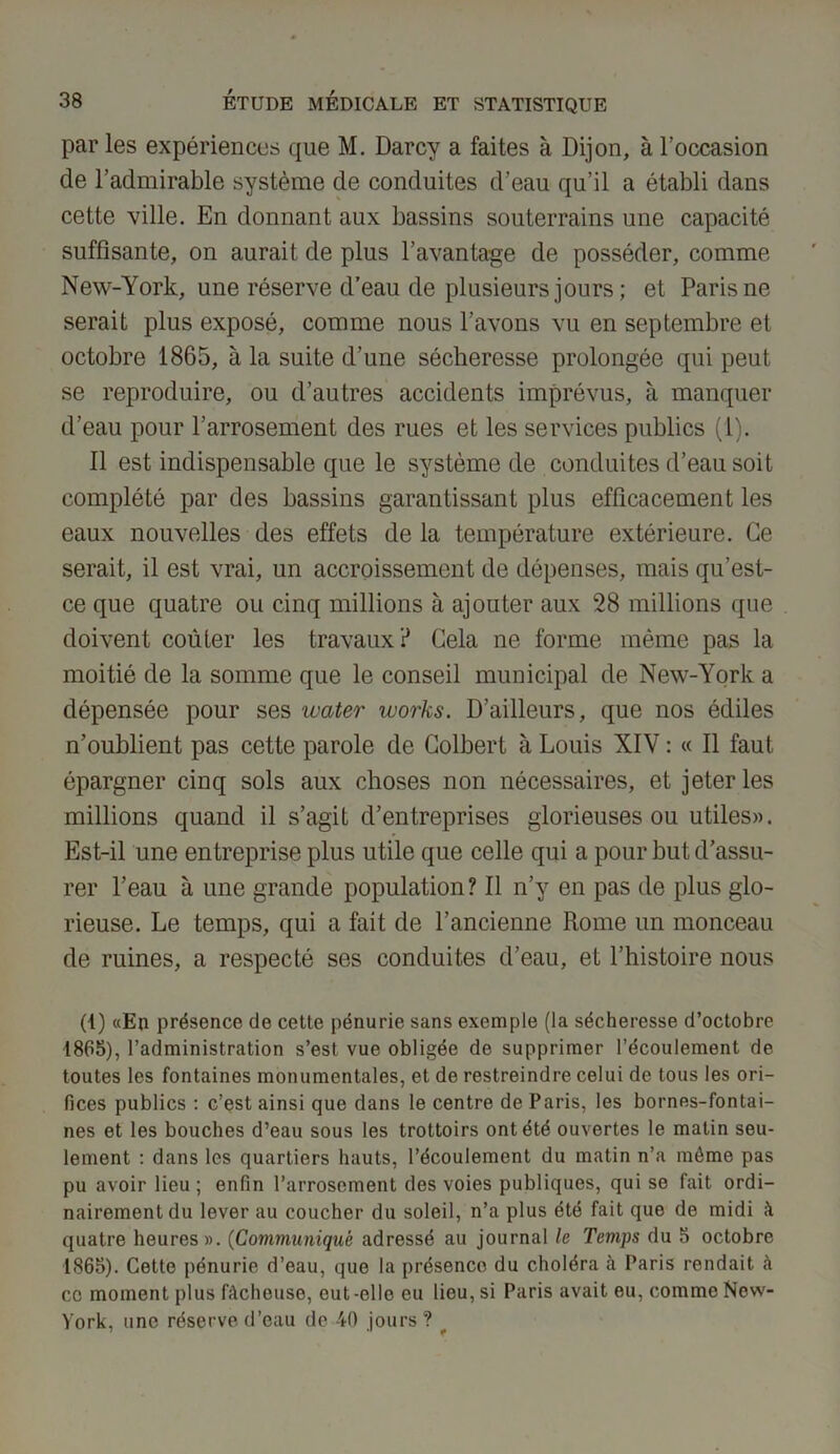 par les expériences que M. Darcy a faites à Dijon, à l’occasion de l’admirable système de conduites d’eau qu’il a établi dans cette ville. En donnant aux bassins souterrains une capacité suffisante, on aurait de plus l’avantage de posséder, comme New-York, une réserve d’eau de plusieurs jours ; et Paris ne serait plus exposé, comme nous l’avons vu en septembre et octobre 1865, à la suite d’une sécheresse prolongée qui peut se reproduire, ou d’autres accidents imprévus, à manquer d’eau pour l’arrosement des rues et les services publics (1). Il est indispensable que le système de conduites d’eau soit complété par des bassins garantissant plus efficacement les eaux nouvelles des effets de la température extérieure. Ce serait, il est vrai, un accroissement de dépenses, mais qu’est- ce que quatre ou cinq millions à ajouter aux 28 millions que doivent coûter les travaux? Gela ne forme même pas la moitié de la somme que le conseil municipal de New-York a dépensée pour ses water works. D’ailleurs, que nos édiles n’oublient pas cette parole de Colbert à Louis XIV : « Il faut épargner cinq sols aux choses non nécessaires, et jeter les millions quand il s’agit d’entreprises glorieuses ou utiles». Est-il une entreprise plus utile que celle qui a pour but d’assu- rer l’eau à une grande population ? Il n’y en pas de plus glo- rieuse. Le temps, qui a fait de l’ancienne Rome un monceau de ruines, a respecté ses conduites d’eau, et l’histoire nous (t) «En présence de cette pénurie sans exemple (la sécheresse d’octobre 1865), l’administration s’est vue obligée de supprimer l’écoulement de toutes les fontaines monumentales, et de restreindre celui de tous les ori- fices publics : c’est ainsi que dans le centre de Paris, les bornes-fontai- nes et les bouches d’eau sous les trottoirs ont été ouvertes le matin seu- lement : dans les quartiers hauts, l’écoulement du matin n’a môme pas pu avoir lieu; enfin l’arrosement des voies publiques, qui se fait ordi- nairement du lever au coucher du soleil, n’a plus été fait que de midi à quatre heures». (Communiqué adressé au journal le Temps du 5 octobre 1865). Cette pénurie d’eau, que la présence du choléra à Paris rendait à ce moment plus fâcheuse, eut -elle eu lieu, si Paris avait eu, comme New- York, une réserve d’eau de 40 jours ?