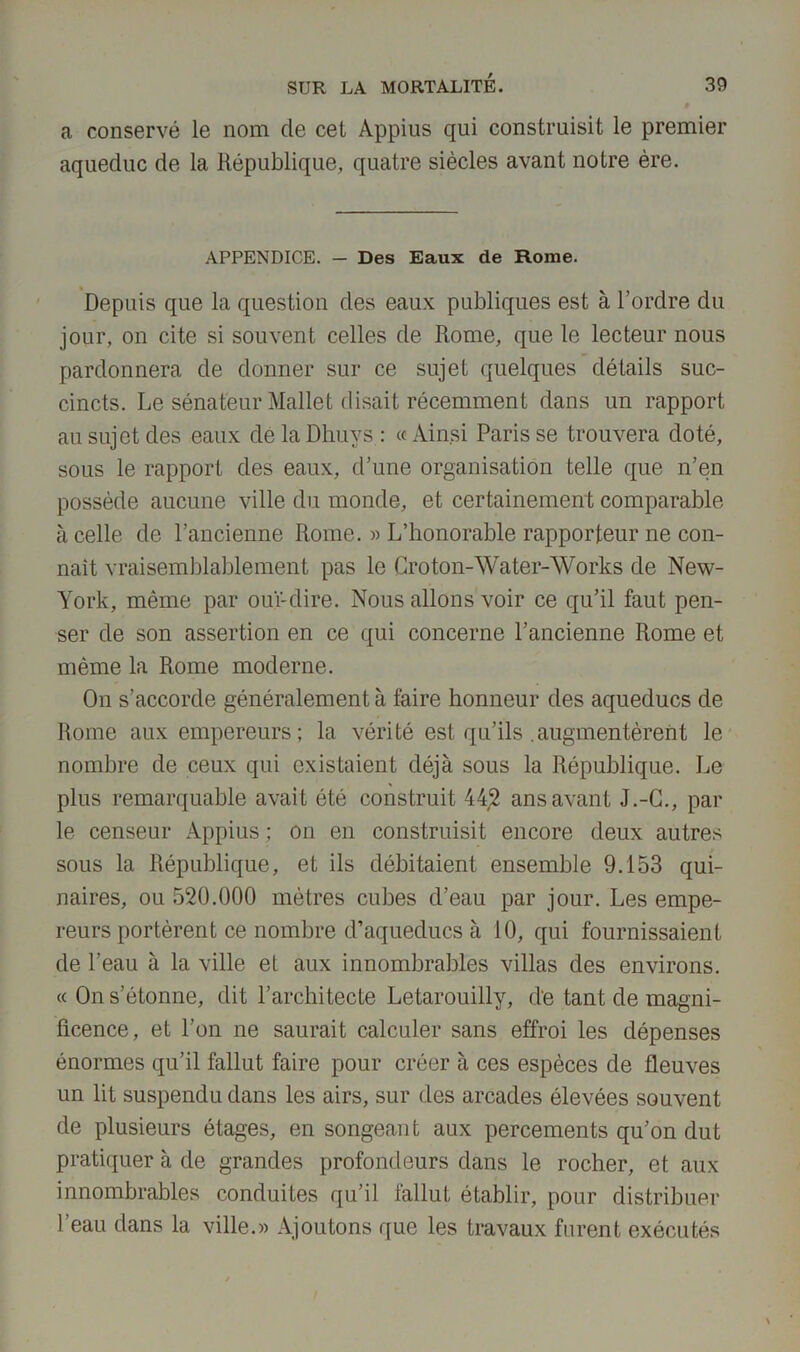 a conservé le nom de cet Appius qui construisit le premier aqueduc de la République, quatre siècles avant notre ère. APPENDICE. — Des Eaux de Rome. Depuis que la question des eaux publiques est à l’ordre du jour, on cite si souvent celles de Rome, que le lecteur nous pardonnera de donner sur ce sujet quelques détails suc- cincts. Le sénateur Mallet disait récemment dans un rapport au sujet des eaux de la Dhuys : « Ainsi Paris se trouvera doté, sous le rapport des eaux, d’une organisation telle que n’en possède aucune ville du monde, et certainement comparable à celle de l’ancienne Rome. « L’honorable rapporteur ne con- naît vraisemblablement pas le Groton-Water-AVorks de New- York, même par ouï-dire. Nous allons voir ce qu’il faut pen- ser de son assertion en ce qui concerne l’ancienne Rome et même la Rome moderne. On s’accorde généralement à taire honneur des aqueducs de Rome aux empereurs ; la vérité est qu’ils .augmentèrent le nombre de ceux qui existaient déjà sous la République. Le plus remarquable avait été construit 442 ans avant J.-G., par le censeur Appius ; on en construisit encore deux autres sous la République, et ils débitaient ensemble 9.153 qui- naires, ou 520.000 mètres cubes d’eau par jour. Les empe- reurs portèrent ce nombre d’aqueducs à 10, qui fournissaient de l’eau à la ville et aux innombrables villas des environs. « On s’étonne, dit l’architecte Letarouilly, d*e tant de magni- ficence, et l’on ne saurait calculer sans effroi les dépenses énormes qu’il fallut faire pour créer à ces espèces de fleuves un lit suspendu dans les airs, sur des arcades élevées souvent de plusieurs étages, en songeant aux percements qu’on dut pratiquer à de grandes profondeurs dans le rocher, et aux innombrables conduites qu’il fallut établir, pour distribuer l’eau dans la ville.« Ajoutons que les travaux furent exécutés