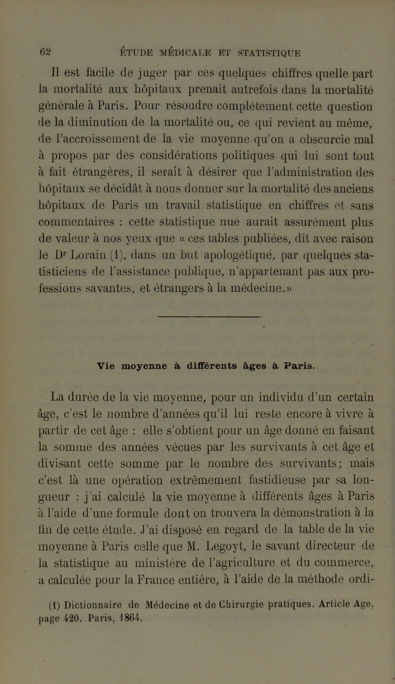 Il est facile de juger par ces quelques chiffres quelle part la mortalité aux hôpitaux prenait autrefois dans la mortalité générale à Paris. Pour résoudre complètement cette question de la diminution de la mortalité ou, ce qui revient au même, de l’accroissement de la vie moyenne qu’on a obscurcie mal à propos par des considérations politiques qui lui sont tout à fait étrangères, il serait à désirer que l’administration des hôpitaux se décidât à nous donner sur la mortalité des anciens hôpitaux de Paris un travail statistique en chiffres et sans commentaires : cette statistique nue aurait assurément plus de valeur à nos yeux que « ces tables publiées, dit avec raison le Dr Lorain (1), dans un but apologétique, par quelques sta- tisticiens de l’assistance publique, n’appartenant pas aux pro- fessions savantes, et étrangers à la médecine.» Vie moyenne â différents âges à Paris. La durée de la vie moyenne, pour un individu d’un certain âge, c’est le nombre d’années qu’il lui reste encore à vivre à partir de cet âge : elle s’obtient pour un âge donné en faisant la somme des années vécues par les survivants à cet âge et divisant cette somme par le nombre des survivants; mais c’est là une opération extrêmement fastidieuse par sa lon- gueur : j’ai calculé la vie moyenne à différents âges à Paris à l’aide d’une formule dont on trouvera la démonstration à la lin de cette étude. J’ai disposé en regard de la table de la vie moyenne à Paris celle que M. Legoyt, le savant directeur de la statistique au ministère de l’agriculture et du commerce, a calculée pour la France entière, à l’aide de la méthode ordi- (1) Dictionnaire de Médecine et de Chirurgie pratiques. Article Age, page 420. Paris, 1864.