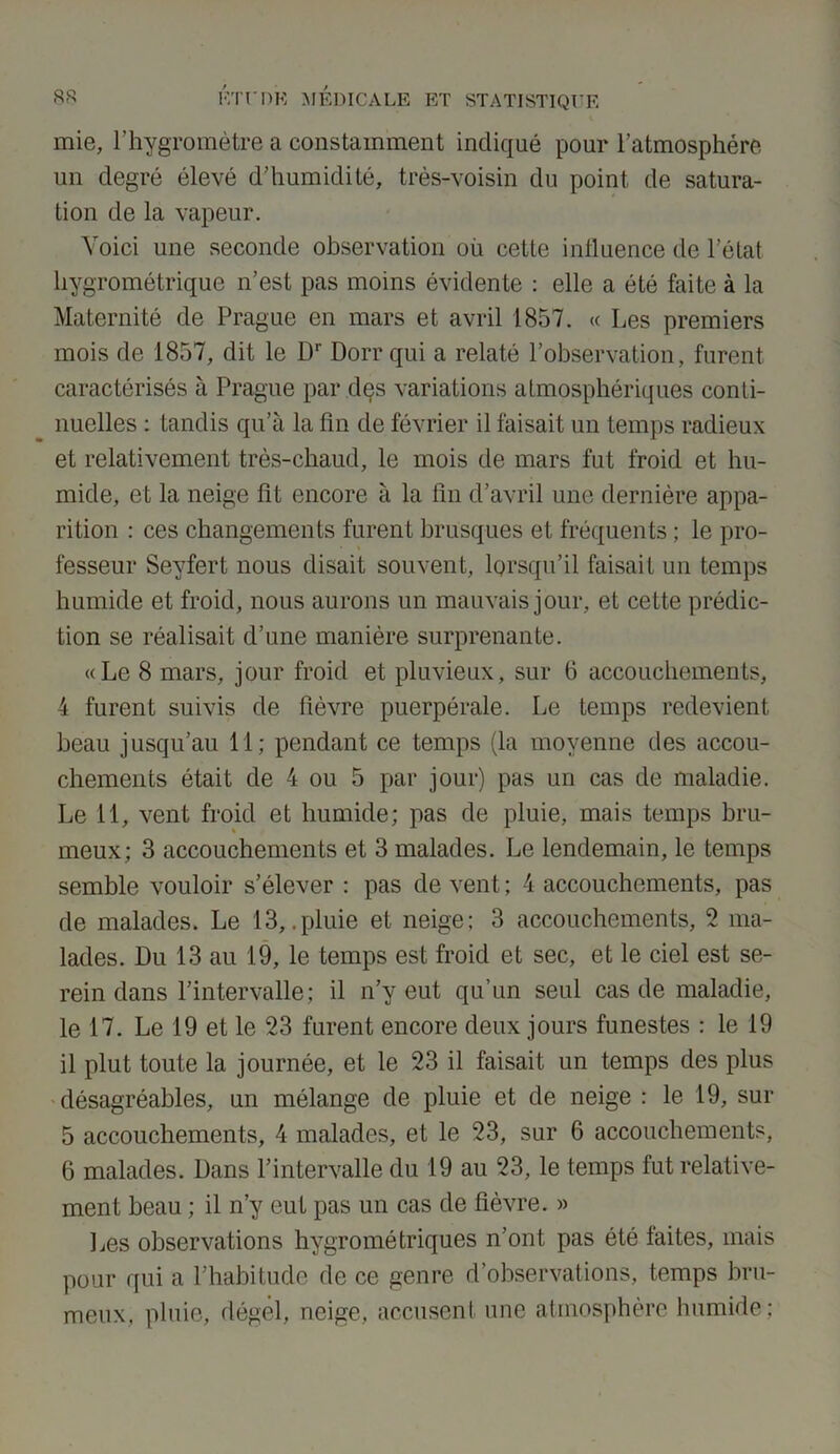 mie, l’hygromètre a constamment indiqué pour l’atmosphère un degré élevé d’humidité, très-voisin du point de satura- tion de la vapeur. Voici une seconde observation où cette influence de l’état hygrométrique n’est pas moins évidente : elle a été faite à la Maternité de Prague en mars et avril 1857. « Les premiers mois de 1857, dit le Dr Doit qui a relaté l’observation, furent caractérisés à Prague par dçs variations atmosphériques conti- nuelles : tandis qu’à la fin de février il faisait un temps radieux et relativement très-chaud, le mois de mars fut froid et hu- mide, et la neige lit encore à la fin d’avril une dernière appa- rition : ces changements furent brusques et fréquents ; le pro- fesseur Seyfert nous disait souvent, lorsqu’il faisait un temps humide et froid, nous aurons un mauvais jour, et cette prédic- tion se réalisait d’une manière surprenante. «Le 8 mars, jour froid et pluvieux, sur 6 accouchements, 4 furent suivis de lièvre puerpérale. Le temps redevient beau jusqu’au 11; pendant ce temps (la moyenne des accou- chements était de 4 ou 5 par jour) pas un cas de maladie. Le il, vent froid et humide; pas de pluie, mais temps bru- meux; 3 accouchements et 3 malades. Le lendemain, le temps semble vouloir s’élever : pas de vent ; 4 accouchements, pas de malades. Le 13,.pluie et neige; 3 accouchements, 2 ma- lades. Du 13 au 19, le temps est froid et sec, et le ciel est se- rein dans l’intervalle; il n’y eut qu’un seul cas de maladie, le 17. Le 19 et le 23 furent encore deux jours funestes : le 19 il plut toute la journée, et le 23 il faisait un temps des plus désagréables, un mélange de pluie et de neige : le 19, sur 5 accouchements, 4 malades, et le 23, sur 6 accouchements, 6 malades. Dans l’intervalle du 19 au 23, le temps fut relative- ment beau ; il n’y eut pas un cas de fièvre. » Les observations hygrométriques n’ont pas été faites, mais pour qui a l’habitude de ce genre d’observations, temps bru- meux, pluie, dégel, neige, accusent une atmosphère humide: