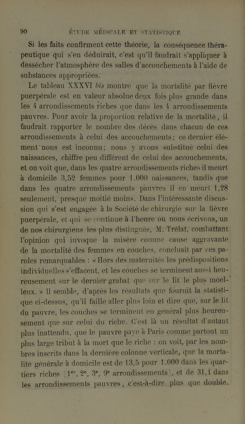 Si les faits confirment cette théorie, la conséquence théra- peutique qui s’en déduirait, c’est qu’il faudrait s’appliquer à dessécher l’atmosphère des salles d’accouchements à l’aide de substances appropriées. Le tableau XXXVI bis montre que la mortalité par fièvre puerpérale est en valeur absolue deux fois plus grande dans les 4 arrondissements riches que dans les 4 arrondissements pauvres. Pour avoir la proportion relative de la mortalité, il faudrait rapporter le nombre des décès dans chacun de ces arrondissements à celui des accouchements; ce dernier élé- ment nous est inconnu; nous v avons substitué celui des naissances, chiffre peu différent de celui des accouchements, et on voit que, dans les quatre arrondissements riches il meurt à domicile 3,52 femmes pour 1.000 naissances, tandis que dans les quatre arrondissements pauvres il en meurt 1,28 seulement, presque moitié moins. Dans l’intéressante discus- sion qui s’est engagée à la Société de chirurgie sur la fièvre puerpérale, et qui se continue à l’heure ou nous écrivons, un de nos chirurgiens les plus distingués, M. Prélat, combattant l’opinion qui invoque la misère comme cause aggravante de la mortalité des femmes en couches, concluait par ces pa- roles remarquables : «Hors des maternités les prédispositions individuelles s’effacent, et les couches se terminent aussi heu- reusement sur le dernier grabat que sur le lit le plus moel- leux. » 11 semble, d’après les résultats que fournit la statisti- que ci-dessus, qu’il faille aller plus loin et dire que, sur le lit du pauvre, les couches se terminent en général plus heureu- sement que sur celui du riche. C’est là un résultat d’autant plus inattendu, que le pauvre pave à Paris comme partout un plus large tribut à la mort que le riche : on voit, par les nom- bres inscrits dans la dernière colonne verticale, que la morta- lité générale à domicile est de 13,5 pour 1.000 dans les quar- tiers riches 1er, 2e, 3e, arrondissements', et de 31,1 dans les arrondissements pauvres, c’est-à-dire plus que double.