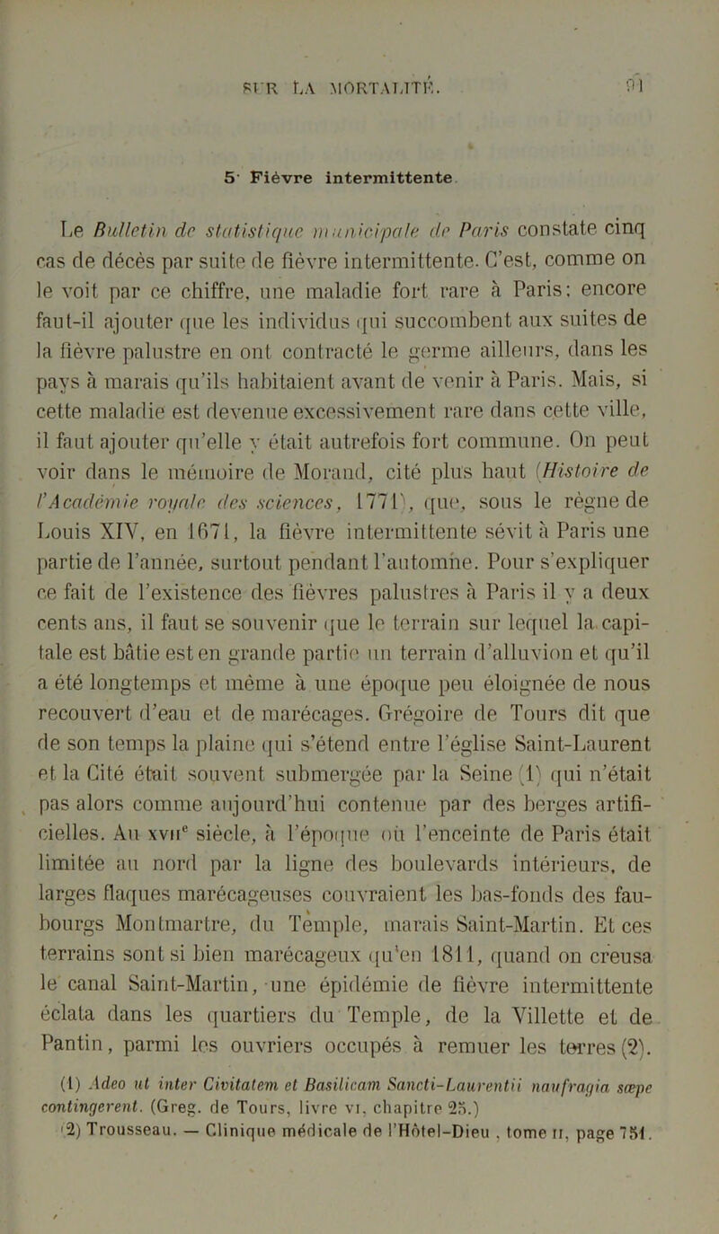 5' Fièvre intermittente Le Bulletin do statistique municipale de Paris constate cinq cas de décès par suite de fièvre intermittente. C’est, comme on le voit par ce chiffre, une maladie fort rare à Paris: encore faut-il ajouter que les individus qui succombent aux suites de la fièvre palustre en ont contracté le germe ailleurs, dans les pays à marais qu’ils habitaient avant de venir à Paris. Mais, si cette maladie est devenue excessivement rare dans cette ville, il faut ajouter qu’elle y était autrefois fort commune. On peut voir dans le mémoire de Morand, cité plus haut (Histoire de /’Académie royale des sciences, 1771), que, sous le règne de Louis XIV, en 1671, la fièvre intermittente sévit à Paris une partie de l’année, surtout pendant l’automne. Pour s’expliquer ce fait de l’existence des fièvres palustres à Paris il y a deux cents ans, il faut se souvenir que le terrain sur lequel la.capi- tale est bâtie est en grande partie un terrain d’alluvion et qu’il a été longtemps et même à une époque peu éloignée de nous recouvert d’eau et de marécages. Grégoire de Tours dit que de son temps la plaine qui s’étend entre l’église Saint-Laurent et la Cité était souvent submergée par la Seine (1) qui n’était pas alors comme aujourd’hui contenue par des berges artifi- cielles. Au xvne siècle, à l’époque où l’enceinte de Paris était limitée au nord par la ligne des boulevards intérieurs, de larges flaques marécageuses couvraient les bas-fonds des fau- bourgs Montmartre, du Temple, marais Saint-Martin. Et ces terrains sont si bien marécageux qu'en 1811, quand on creusa le canal Saint-Martin, une épidémie de fièvre intermittente éclata dans les quartiers du Temple, de la Villette et de Pantin, parmi les ouvriers occupés à remuer les terres (2). (1) Adeo ut inter Civitatem et Basilicam Sancti-Laurentii naufragia sæpe contingerent. (Greg. de Tours, livre vi, chapitre 25.) ■2) T rousseau. — Clinique médicale de l’Hôtel—Dieu . tome u, page 751.