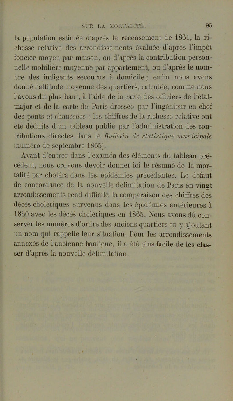 la population estimée d’après le recensement de 1861, la ri- chesse relative des arrondissements évaluée d’après l’impôt foncier moyen par maison, ou d’après la contribution person- nelle mobilière moyenne par appartement, ou d’après le nom- bre des indigents secourus à domicile ; enfin nous avons donné l’altitude moyenne des quartiers, calculée, comme nous l’avons dit plus haut, à l’aide de la carte des officiers de l’état- major et de la carte de Paris dressée par l’ingénieur en chef des ponts et chaussées : les chiffres de la richesse relative ont été déduits d’un tableau publié par l’administration des con- tributions directes dans le Bulletin de statistique municipale ï numéro de septembre 1865). Avant d’entrer dans l’examen des éléments du tableau pré- cédent, nous croyons devoir donner ici le résumé de la mor- talité par choléra dans les épidémies précédentes. Le défaut de concordance de la nouvelle délimitation de Paris en vingt arrondissements rend difficile la comparaison des chiffres des décès cholériques survenus dans les épidémies antérieures à 1860 avec les décès cholériques en 1865. Nous avons dù con- server les numéros d’ordre des anciens quartiers en y ajoutant un nom qui rappelle leur situation. Pour les arrondissements annexés de l’ancienne banlieue, il a été plus facile de les clas- ser d’après la nouvelle délimitation.