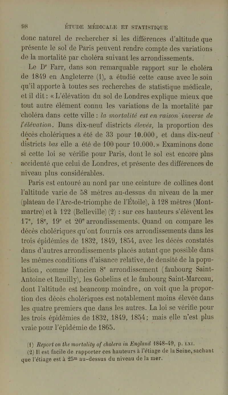 donc naturel de rechercher si les différences d’altitude que présente le sol de Paris peuvent rendre compte des variations de la mortalité par choléra suivant les arrondissements. Le Dr Farr, dans son remarquable rapport sur le choléra de 1849 en Angleterre (1), a étudié cette cause avec le soin qu’il apporte à toutes ses recherches de statistique médicale, et il dit : « L’élévation du sol de Londres explique mieux que tout autre élément connu les variations de la mortalité par choléra dans cette ville : la mortalité est en raison inverse de l'élévation. Dans dix-neuf districts élevés, la proportion des décès cholériques a été de 33 pour 10.000, et dans dix-neuf districts bas elle a été de 100 pour 10.000.» Examinons donc si cette loi se vérifie pour Paris, dont le sol est encore plus accidenté que celui de Londres, et présente des différences de niveau plus considérables. Paris est entouré au nord par une ceinture de collines dont l’altitude varie de 58 mètres au-dessus du niveau de la mer (plateau de l’Arc-de-triomphe de l’Étoile), à 128 mètres (Mont- martre) et à 122 (Belleville) (2) : sur ces hauteurs s’élèvent les 17e, 18e, 19e et 20e arrondissements. Quand on compare les décès cholériques qu’ont fournis ces arrondissements dans les trois épidémies de 1832, 1849, 1854, avec les décès constatés dans d’autres arrondissements placés autant que possible dans les mômes conditions d’aisance relative, de densité de la popu- lation, comme l’ancien 8e arrondissement (faubourg Saint- Antoine et lteuilly), les Gobelins et le faubourg Saint-Marceau, dont l’altitude est beaucoup moindre, on voit que la propor- tion des décès cholériques est notablement moins élevée dans les quatre premiers que dans les autres. La loi se vérifie pour les trois épidémies de 1832, 1849, 1854; mais elle n’est plus vraie pour l’épidémie de 1865. (i) Report on lhe mortality of choiera in England 1848-49, p. lxi. (“2) Il est facile de rapporter ces hauteurs à l’étiage de la Seine, sachant que l’étiage est à 25m au-dessus du niveau de la mer.