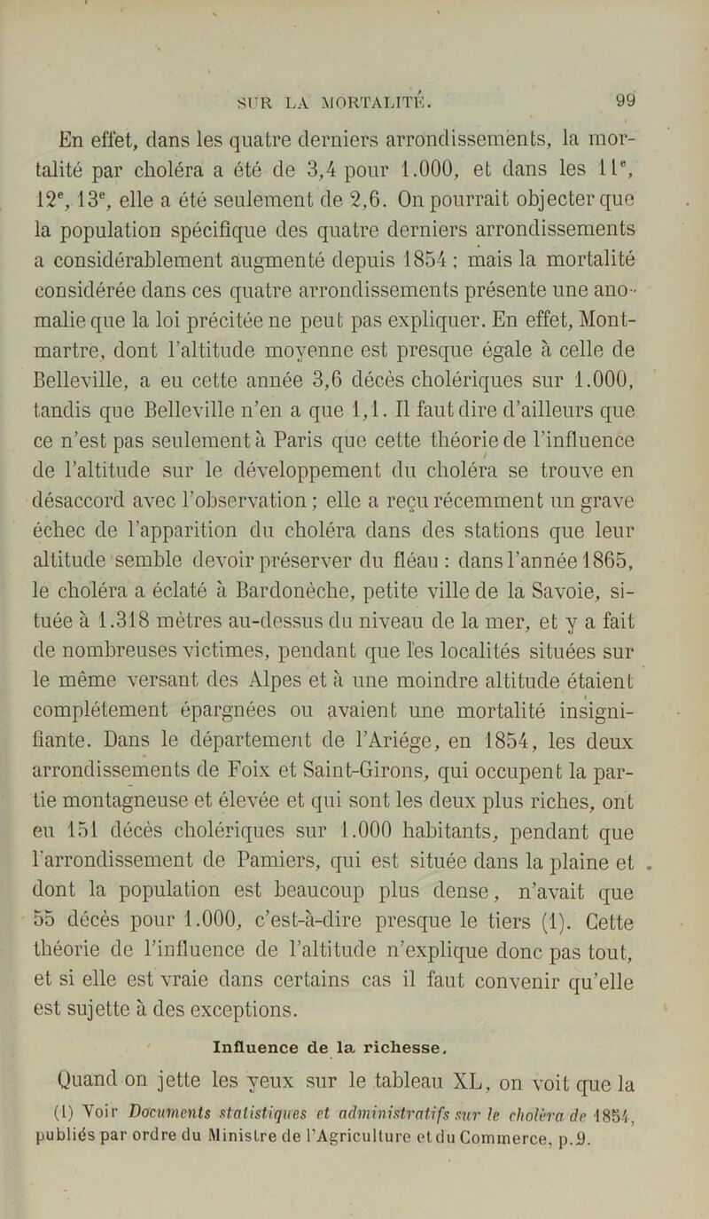 En effet, dans les quatre derniers arrondissements, la mor- talité par choléra a été de 3,4 pour 1.000, et dans les IIe, 12e, 13e, elle a été seulement de 2.6. On pourrait objecter que la population spécifique des quatre derniers arrondissements a considérablement augmenté depuis 1854 ; mais la mortalité considérée dans ces quatre arrondissements présente une ano- malie que la loi précitée ne peut pas expliquer. En effet, Mont- martre, dont l’altitude moyenne est presque égale à celle de Belleville, a eu cette année 3,6 décès cholériques sur 1.000, tandis que Belleville n’en a que 1,1. Il faut dire d’ailleurs que ce n’est pas seulement à Paris que cette théorie de l’influence de l’altitude sur le développement du choléra se trouve en désaccord avec l’observation; elle a reçu récemment un grave échec de l’apparition du choléra dans des stations que leur altitude semble devoir préserver du fléau: dans l’année 1865, le choléra a éclaté à Bardonèche, petite ville de la Savoie, si- tuée à 1.318 mètres au-dessus du niveau de la mer, et y a fait de nombreuses victimes, pendant que l'es localités situées sur le même versant des Alpes et à une moindre altitude étaient complètement épargnées ou avaient une mortalité insigni- fiante. Dans le département de l’Ariége, en 1854, les deux arrondissements de Foix et Saint-Girons, qui occupent la par- tie montagneuse et élevée et qui sont les deux plus riches, ont eu 151 décès cholériques sur 1.000 habitants, pendant que l'arrondissement de Pamiers, qui est située dans la plaine et . dont la population est beaucoup plus dense, n’avait que 55 décès pour 1.000, c’est-à-dire presque le tiers (1). Cette théorie de l’influence de l’altitude n’explique donc pas tout, et si elle est vraie dans certains cas il faut convenir qu’elle est sujette à des exceptions. Influence de la richesse. Quand on jette les yeux sur le tableau XL, on voit que la (1) Voir Documents statistiques et administratifs sur le choléra de 1854, publiés par ordre du Ministre de l’Agriculture etdu Commerce, p.9.