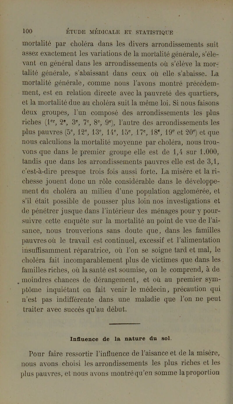 mortalité par choléra clans les divers arrondissements suit assez exactement les variations de la mortalité générale, s’éle- vant en général dans les arrondissements où s’élève la mor- talité générale, s’abaissant dans ceux où elle s’abaisse. La mortalité générale, comme nous l’avons montré précédem- ment, est en relation directe avec la pauvreté des quartiers, et la mortalité due au choléra suit la même loi. Si nous faisons deux groupes, l’un composé des arrondissements les plus riches (1er, 2e, 3e, 7e, 8e, 9e), l’autre des arrondissements les plus pauvres (5e, 12e, 13e, 14e, 15e, 17e, 18e, 19e et 20e) et que nous calculions la mortalité moyenne par choléra, nous trou- vons que dans le premier groupe elle est de 1,4 sur 1.000, tandis que dans les arrondissements pauvres elle est de 3,1, c’est-à-dire presque trois fois aussi forte. La misère et la ri- chesse jouent donc un rôle considérable dans le développe- ment du choléra au milieu d’une population agglomérée, et s’il était possible de pousser plus loin nos investigations et de pénétrer jusque dans l’intérieur des ménages pour y pour- suivre cette enquête sur la mortalité au point de vue de l’ai- sance, nous trouverions sans doute que, dans les familles pauvres où le travail est continuel, excessif et l'alimentation insuffisamment réparatrice, où l’on se soigne tard et mal, le choléra fait incomparablement plus de victimes que dans les familles riches, où la santé est soumise, on le comprend, à de s moindres chances de dérangement, et où au premier sym- ptôme inquiétant on fait venir le médecin, précaution qui n’est pas indifférente dans une maladie que l’on ne peut traiter avec succès qu’au début. Influence de la nature du sol. Pour faire ressortir l’influence de l’aisance et de la misère, nous avons choisi les arrondissements les plus riches et les plus pauvres, et nous avons montré qu’en somme la proportion