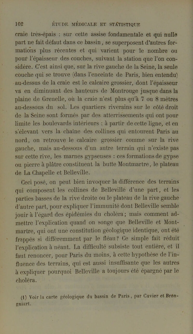craie très-épais : sur cette assise fondamentale et qui nulle part ne fait défaut dans ce bassin, se superposent d’autres for- mations plus récentes et qui varient pour le nombre ou pour l’épaisseur des couches, suivant la station que l’on con- sidère. C’est ainsi que, sur la rive gauche de la Seine, la seule couche qui se trouve (dans l’enceinte de Paris, bien entendu) au-dessus de la craie est le calcaire grossier, dont l’épaisseur va en diminuant des hauteurs de Montrouge jusque dans la plaine de Grenelle, où la craie n’est plus qu’à 7 ou 8 mètres au-dessous du sol. Les quartiers riverains sur le côté droit de la Seine sont formés par des atterrissements qui ont pour limite les boulevards intérieurs : à partir de cette ligne, et en s’élevant vers la chaîne des collines qui entourent Paris au nord, on retrouve le calcaire grossier comme sur la rive gauche, mais au-dessous d’un autre terrain qui n’existe pas sur cette rive, les marnes gypseuses : ces formations de gypse ou pierre à plâtre constituent la butte Montmartre, le plateau de La Chapelle et Belleville. Ceci posé, on peut bien invoquer la différence des terrains qui composent les collines de Belleville d’une part, et les parties basses de la rive droite ou le plateau de la rive gauche d’autre part, pour expliquer l’immunité dont Belleville semble jouir à l’égard des épidémies du choléra; mais comment ad- mettre l’explication quand on songe que Belleville et Mont- martre, qui ont une constitution géologique identique, ont été frappés si différemment par le fléau? Ce simple fait réduit l’explication à néant. La difficulté subsiste tout entière, et il faut renoncer, pour Paris du moins, à cette hypothèse de l’in- fluence des terrains, qui est aussi insuffisante que les autres à expliquer pourquoi Belleville a toujours été épargné par le choléra. (1) Voir l.a carte géologique du bassin de Paris, par Cuvier et Bron- gniart.