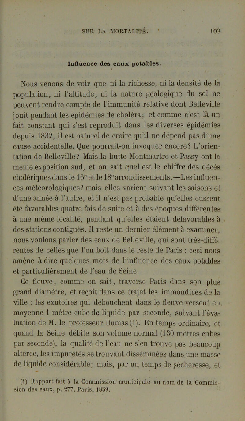 Influence des eaux potables. I Nous venons de voir que ni la richesse, ni la densité de la population, ni l’altitude, ni la nature géologique du sol ne peuvent rendre compte de l’immunité relative dont Belleville jouit pendant les épidémies de choléra; et comme c’est là un fait constant qui s’est reproduit dans les diverses épidémies depuis 1832, il est naturel de croire qu’il ne dépend pas d’une cause accidentelle. Que pourrait-on invoquer encore? L’orien- tation de Belleville? Mais.la butte Montmartre et Passy ont la même exposition sud, et on sait quel est le chiffre des décès cholériques dans le 16e et le 18e arrondissements.—Les influen- ces météorologiques? mais elles varient suivant les saisons et d’une année à l’autre, et il n’est pas probable qu’elles eussent été favorables quatre fois de suite et à des époques différentes à une même localité, pendant qu’elles étaient défavorables à des stations contiguës. 11 reste un dernier élément à examiner, nous voulons parler des eaux de Belleville, qui sont très-diffé- rentes de celles que l’on boit dans le reste de Paris : ceci nous amène à dire quelques mots de l’influence des eaux potables et particulièrement de l’eau de Seine. Ce fleuve, comme on sait, traverse Paris dans son plus grand diamètre, et reçoit dans ce trajet les immondices de la ville : les exutoires qui débouchent dans le fleuve versent en moyenne i mètre cube de liquide par seconde, suivant l’éva- luation de M. le professeur Dumas (1). En temps ordinaire, et quand la Seine débite son volume normal (130 mètres cubes par seconde), la qualité de l’eau ne s’en trouve pas beaucoup altérée, les impuretés se trouvant disséminées dans une masse de liquide considérable; mais, par un temps de pécheresse, et (I) Rapport fait à la Commission municipale au nom de la Commis- sion des eaux, p. 277. Paris, 1859.