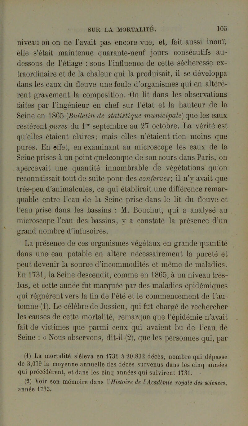 niveau où on ne l’avait pas encore vue, et, fait aussi inouï, elle s’était maintenue quarante-neuf jours consécutifs au- dessous de l’étiage : sous l’influence de cette sécheresse ex- traordinaire et de la chaleur qui la produisait, il se développa dans les eaux du fleuve une foule d’organismes qui en altérè- rent gravement la composition. -On lit dans les observations faites par l’ingénieur en chef sur l’état et la hauteur de la Seine en 1865 (Bulletin de statistique municipale) que les eaux restèrent pures du 1er septembre au 27 octobre. La vérité est qu’elles étaient claires; mais elles n’étaient rien moins que pures. En effet, en examinant au microscope les eaux de la Seine prises à un point quelconque de son cours dans Paris, on apercevait une quantité innombrable de végétations qu’on reconnaissait tout de suite pour des confcrves; il n’y avait que très-peu d’animalcules, ce qui établirait une différence remar- quable entre l’eau de la Seine prise dans le lit du fleuve et l’eau prise dans les bassins : M. Bouchut, qui a analysé au microscope l’eau des bassins, y a constaté la présence d’un grand nombre d’infusoires. La présence de ces organismes végétaux en grande quantité dans une eau potable en altère nécessairement la pureté et peut devenir la source d’incommodités et même de maladies. En 1731, la Seine descendit, comme en 1865, à un niveau très- bas, et cette année fut marquée par des maladies épidémiques qui régnèrent vers la fin de l’été et le commencement de l’au- tomne (1). Le célèbre de Jussieu, qui fut chargé de rechercher les-causes de cette mortalité, remarqua que l’épidémie n’avait fait de victimes que parmi ceux qui avaient bu de l’eau de Seine : « Nous observons, dit-il (2), que les personnes qui, par (1) La mortalité s’éleva on 1731 à 20.832 décès, nombre qui dépasse de 3,079 la moyenne annuelle des décès survenus dans les cinq années qui précédèrent, et dans les cinq années qui suivirent 1731. (2) Voir son mémoire dans l’Histoire de l’Académie royale des sciences, année 1733.