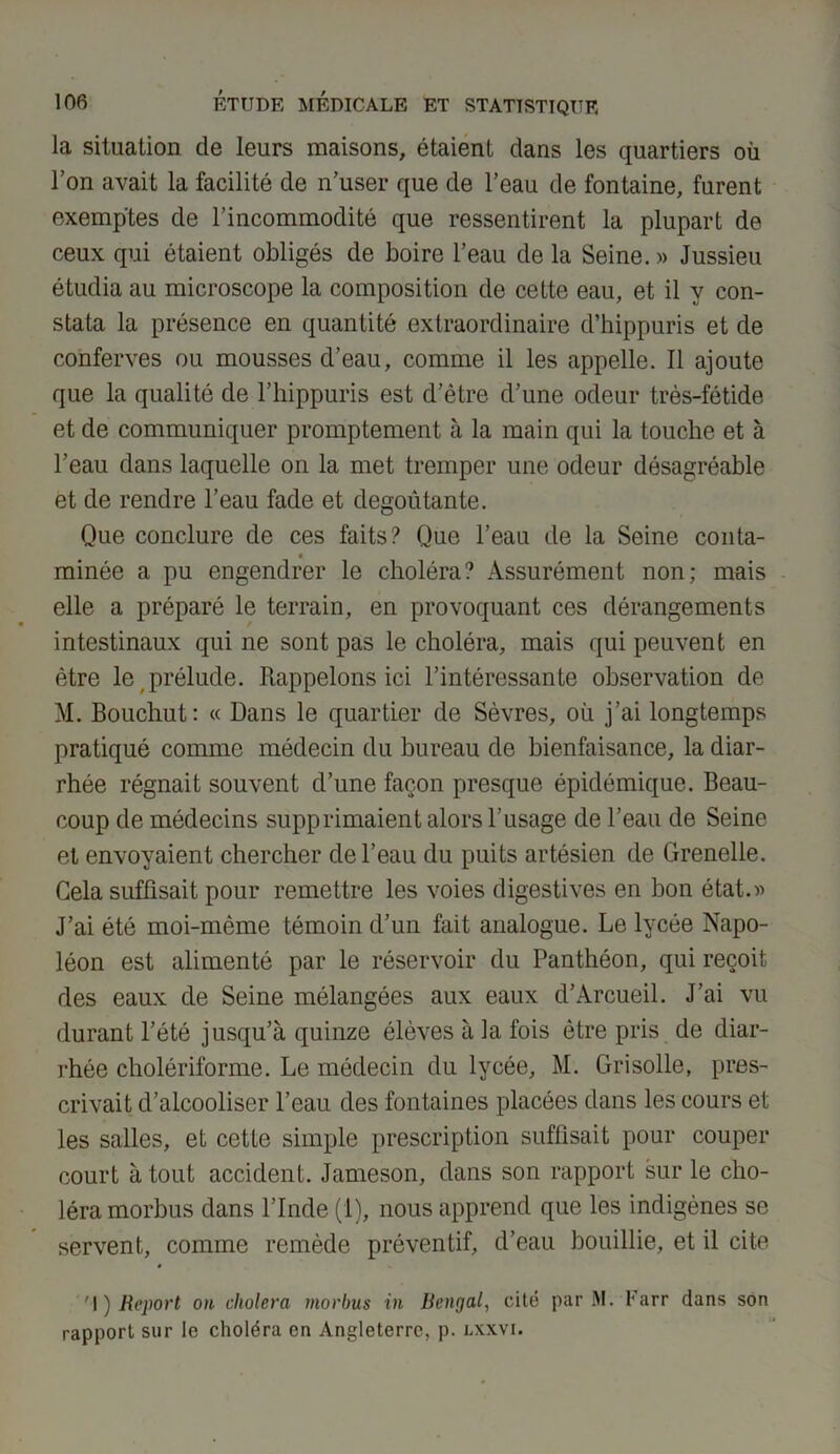 la situation de leurs maisons, étaient dans les quartiers où l’on avait la facilité de n’user que de l’eau de fontaine, furent exemptes de l’incommodité que ressentirent la plupart de ceux qui étaient obligés de boire l’eau de la Seine. » Jussieu étudia au microscope la composition de cette eau, et il y con- stata la présence en quantité extraordinaire d’hippuris et de conferves ou mousses d’eau, comme il les appelle. Il ajoute que la qualité de l’hippuris est d’être d’une odeur très-fétide et de communiquer promptement à la main qui la touche et à l’eau dans laquelle on la met tremper une odeur désagréable et de rendre l’eau fade et dégoûtante. Que conclure de ces faits? Que l’eau de la Seine conta- « minée a pu engendrer le choléra? Assurément non; mais elle a préparé le terrain, en provoquant ces dérangements intestinaux qui ne sont pas le choléra, mais qui peuvent en être le prélude. Rappelons ici l’intéressante observation de M. Bouchut: « Dans le quartier de Sèvres, où j’ai longtemps pratiqué comme médecin du bureau de bienfaisance, la diar- rhée régnait souvent d’une façon presque épidémique. Beau- coup de médecins supprimaient alors l’usage de l’eau de Seine et envoyaient chercher de l’eau du puits artésien de Grenelle. Gela suffisait pour remettre les voies digestives en bon état.» J’ai été moi-même témoin d’un fait analogue. Le lycée Napo- léon est alimenté par le réservoir du Panthéon, qui reçoit des eaux de Seine mélangées aux eaux d’Arcueil. J’ai vu durant l’été jusqu’à quinze élèves à la fois être pris de diar- rhée cholériforme. Le médecin du lycée, M. Grisolle, pres- crivait d’alcooliser l’eau des fontaines placées dans les cours et les salles, et cette simple prescription suffisait pour couper court atout accident. Jameson, dans son rapport sur le cho- léra morbus dans l’Inde (1), nous apprend que les indigènes se servent, comme remède préventif, d’eau bouillie, et il cite '!) Report on choiera morbus in Bcnçjal, cité par M. Farr dans son rapport sur le choléra en Angleterre, p. lxxvi.