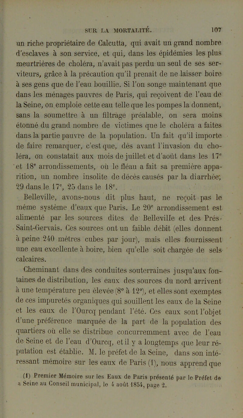 un riche propriétaire de Calcutta, qui avait un grand nombre d'esclaves à son service, et qui, dans les épidémies les plus meurtrières de choléra, n’avait pas perdu un seul de ses ser- viteurs, grâce à la précaution qu’il prenait de ne laisser boire à ses gens que de l’eau bouillie. Si l’on songe maintenant que dans les ménages pauvres de Paris, qui reçoivent de l’eau de la Seine, on emploie cette eau telle que les pompes la donnent, sans la soumettre à un filtrage préalable, on sera moins étonné du grand nombre de victimes que le choléra a faites dans la partie pauvre de la population. Un fait qu’il importe de faire remarquer, c’est que, dès avant l’invasion du cho- léra, on constatait aux mois de juillet et d’août dans les 17e et 18e arrondissements, où le fléau a fait sa première appa- rition, un nombre insolite de décès causés par la diarrhée; 29 dans le 17e, 25 dans le 18e. Belleville, avons-nous dit plus haut, ne reçoit pas le même système d’eaux que Paris. Le 20e arrondissement est alimenté par les sources dites de Belleville et des Prés- Saint-Gervais. Ces sources ont un faible débit (elles donnent à peine 240 mètres cubes par jour), mais elles fournissent une eau excellente à boire, bien qu’elle soit chargée de sels calcaires. Cheminant dans des conduites souterraines jusqu’aux fon- taines de distribution, les eaux des sources du nord arrivent à une température peu élevée (8° à 12°), et elles sont exemptes de ces impuretés organiques qui souillent les eaux de la Seine et les eaux de l’Ourcq pendant l’été. Ces eaux sont l’objet d’une préférence marquée de la part de la population des quartiers où elle se distribue concurremment avec de l’eau de Seine et de l’eau d’Ourcq, et il y a longtemps que leur ré- putation est établie. M. le préfet de la Seine, dans son inté- ressant mémoire sur les eaux de Paris (1), nous apprend que (1) Premier Mémoire sur les Eaux de Paris présenté par le Préfet de a Seine au Conseil municipal, lo 4 août 1854, page 2.