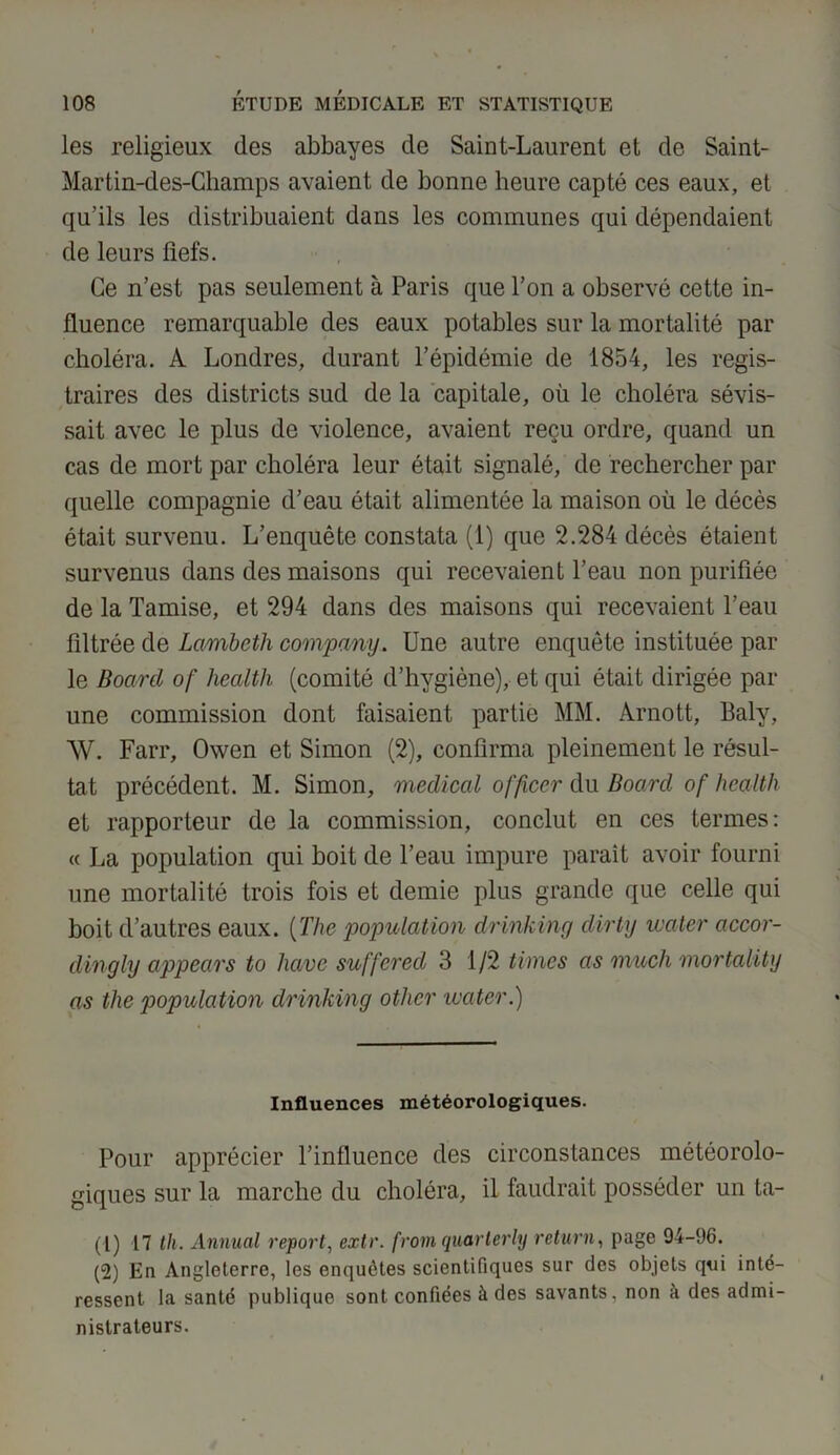 les religieux des abbayes de Saint-Laurent et de Saint- Martin-des-Champs avaient de bonne heure capté ces eaux, et qu’ils les distribuaient dans les communes qui dépendaient de leurs fiefs. Ce n’est pas seulement à Paris que l’on a observé cette in- fluence remarquable des eaux potables sur la mortalité par choléra. À Londres, durant l’épidémie de 1854, les regis- traires des districts sud de la capitale, où le choléra sévis- sait avec le plus de violence, avaient reçu ordre, quand un cas de mort par choléra leur était signalé, de rechercher par quelle compagnie d’eau était alimentée la maison où le décès était survenu. L’enquête constata (1) que 2.284 décès étaient survenus dans des maisons qui recevaient l’eau non purifiée de la Tamise, et 294 dans des maisons qui recevaient l’eau filtrée de Lcimbeth company. Une autre enquête instituée par le Board of Health (comité d’hygiène), et qui était dirigée par une commission dont faisaient partie MM. Arnott, Baly, \V. Farr, Owen et Simon (2), confirma pleinement le résul- tat précédent. M. Simon, medical officer du Board of Health et rapporteur de la commission, conclut en ces termes: « La population qui boit de l’eau impure paraît avoir fourni une mortalité trois fois et demie plus grande que celle qui boit d’autres eaux. (The population drinking dirty mater accor- dingly appears to hâve suffcred 3 1/2 times as much mortality as the population drinking other water.) Influences météorologiques. Pour apprécier l’influence des circonstances météorolo- giques sur la marche du choléra, il faudrait posséder un ta- (1) 17 th. Annual report, extr. from quarterly return, page 94-96. (2) En Angleterre, les enquêtes scientifiques sur des objets qui inté- ressent la santé publique sont confiées à des savants, non à des admi- nistrateurs.