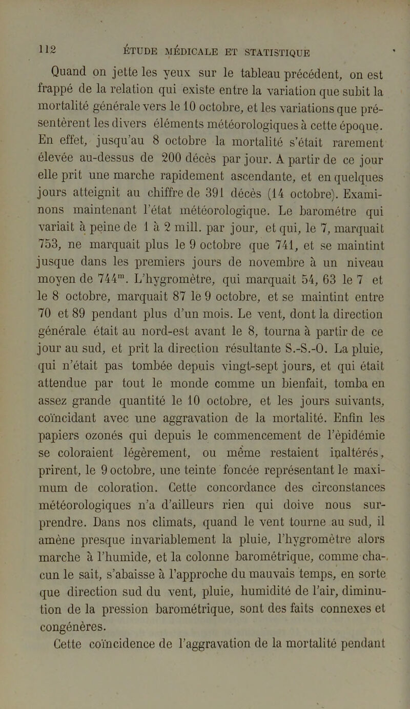 Quand on jette les yeux sur le tableau précédent, on est frappé de la relation qui existe entre la variation que subit la mortalité générale vers le 10 octobre, et les variations que pré- sentèrent les divers éléments météorologiques à cette époque. En effet, jusqu’au 8 octobre la mortalité s était rarement élevée au-dessus de 200 décès par jour. A partir de ce jour elle prit une marche rapidement ascendante, et en quelques jours atteignit au chiffre de 391 décès (14 octobre). Exami- nons maintenant l’état météorologique. Le baromètre qui variait à peine de 1 à 2 mill. par jour, et qui, le 7, marquait 753, ne marquait plus le 9 octobre que 741, et se maintint jusque dans les premiers jours de novembre à un niveau moyen de 744m. L’hygromètre, qui marquait 54, 63 le 7 et le 8 octobre, marquait 87 le 9 octobre, et se maintint entre 70 et 89 pendant plus d’un mois. Le vent, dont la direction générale était au nord-est avant le 8, tourna à partir de ce jour au sud, et prit la direction résultante S.-S.-O. La pluie, qui n’était pas tombée depuis vingt-sept jours, et qui était attendue par tout le monde comme un bienfait, tomba en assez grande quantité le 10 octobre, et les jours suivants, coïncidant avec une aggravation de la mortalité. Enfin les papiers ozonés qui depuis le commencement de l’épidémie se coloraient légèrement, ou même restaient inaltérés, prirent, le 9 octobre, une teinte foncée représentant le maxi- mum de coloration. Cette concordance des circonstances météorologiques n’a d’ailleurs rien qui doive nous sur- prendre. Dans nos climats, quand le vent tourne au sud, il amène presque invariablement la pluie, l’hygromètre alors marche à l’humide, et la colonne barométrique, comme cha- cun le sait, s’abaisse à l’approche du mauvais temps, en sorte que direction sud du vent, pluie, humidité de l’air, diminu- tion de la pression barométrique, sont des faits connexes et congénères. Cette coïncidence de l’aggravation de la mortalité pendant