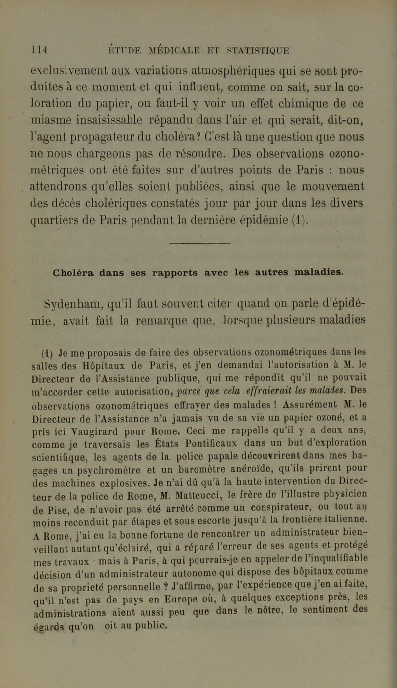exclusivement aux variations atmosphériques qui se sont pro- duites à ce moment et qui influent, comme on sait, sur la co- loration du papier, ou faut-il y voir un effet chimique de ce miasme insaisissable répandu dans l’air et qui serait, dit-on, l’agent propagateur du choléra ? C’est là une question que nous ne nous chargeons pas de résoudre. Des observations ozono- métriques ont été faites sur d’autres points de Paris : nous attendrons qu’elles soient publiées, ainsi que le mouvement des décès cholériques constatés jour par jour dans les divers quartiers de Paris pendant la dernière épidémie (1). Choléra dans ses rapports avec les autres maladies. Sydenham, qu’il faut souvent citer quand on parle d’épidé- mie. avait fait la remarque que. lorsque plusieurs maladies (1) Je me proposais de faire des observations ozonométriques dans les salles des Hôpitaux de Paris, et j’en demandai l’autorisation à M. le Directeur de l’Assistance publique, qui me répondit qu’il ne pouvait m’accorder cette autorisation, parce que cela effraierait les malades. Des observations ozonométriques effrayer des malades ! Assurément M. le Directeur de l’Assistance n’a jamais vu de sa vie un papier ozoné, et a pris ici Vaugirard pour llome. Ceci me rappelle qu’il y a deux ans, comme je traversais les États Pontificaux dans un but d’exploration scientifique, les agents de la police papale découvrirent dans mes ba- gages un psychromètre et un baromètre anéroïde, qu ils prirent pour des machines explosives. Je n’ai dû qu’à la haute intervention du Direc- teur de la police de Rome, M. Matteucci, le frère de l’illustre physicien de Pise, de n’avoir pas été arrêté comme un conspirateur, ou tout au moins reconduit par étapes et sous escorte jusqu’à la frontière italienne. A Rome, j’ai eu la bonne fortune de rencontrer un administrateur bien- veillant autant qu’éclairé, qui a réparé l’erreur de ses agents et protégé mes travaux mais à Paris, à qui pourrais-je en appeler de l’inqualifiable décision d’un administrateur autonome qui dispose des hôpitaux comme de sa propriété personnelle ? J’affirme, par l’expérience que j’en ai faite, qu’il n’est pas de pays en Europe où, à quelques exceptions près, les administrations aient aussi peu que dans le nôtre, le sentiment des égards qu’on oit au public.