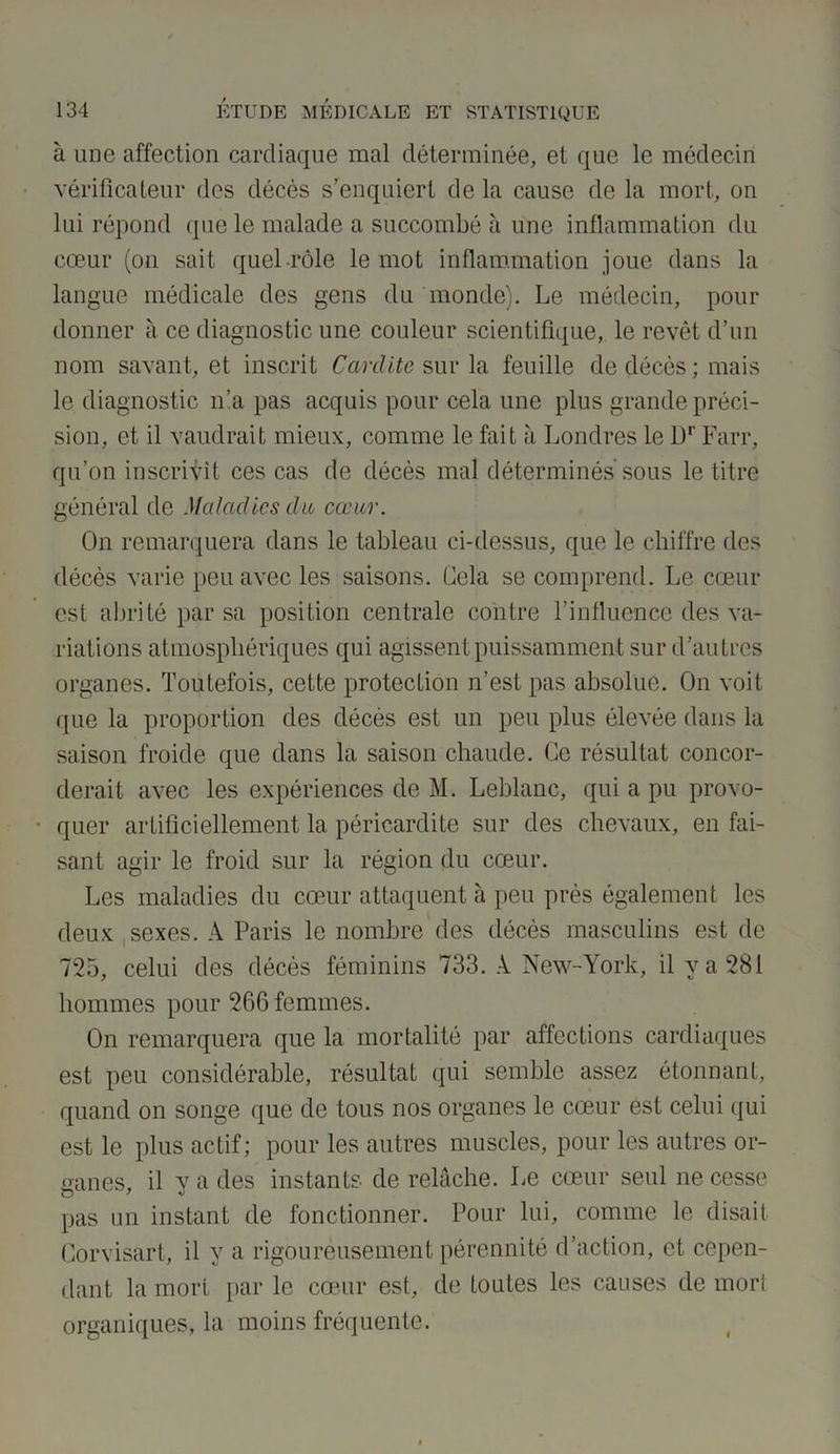 à une affection cardiaque mal déterminée, et que le médecin vérificateur des décès s’enquiert de la cause de la mort, on lui répond que le malade a succombé à une inflammation du cœur (on sait quel rôle le mot inflammation joue dans la langue médicale des gens du monde). Le médecin, pour donner à ce diagnostic une couleur scientifique, le revêt d’un nom savant, et inscrit Car dite sur la feuille de décès; mais le diagnostic n’a pas acquis pour cela une plus grande préci- sion, et il vaudrait mieux, comme le fait à Londres le l)r Farr, qu’on inscrivit ces cas de décès mal déterminés sous le titre général de Maladies du cœur. On remarquera dans le tableau ci-dessus, que le chiffre des décès varie peu avec les saisons. Gela se comprend. Le cœur est abrité par sa position centrale contre l'influence des va- riations atmosphériques qui agissent puissamment sur d’autres organes. Toutefois, cette protection n’est pas absolue. On voit que la proportion des décès est un peu plus élevée dans la saison froide que dans la saison chaude. Ce résultat concor- derait avec les expériences de M. Leblanc, qui a pu provo- quer artificiellement la péricardite sur des chevaux, en fai- sant agir le froid sur la région du cœur. Les maladies du cœur attaquent à peu près également les deux sexes. A Paris le nombre des décès masculins est de 725, celui des décès féminins 733. A New-York, il y a 281 hommes pour 266 femmes. On remarquera que la mortalité par affections cardiaques est peu considérable, résultat qui semble assez étonnant, quand on songe que de tous nos organes le cœur est celui qui est le plus actif; pour les autres muscles, pour les autres or- ganes, il y a des instants de relâche. Le cœur seul ne cesse pas un instant de fonctionner. Pour lui, comme le disait Corvisart, il y a rigoureusement pérennité d’action, et cepen- dant la mort par le cœur est, de toutes les causes de mort organiques, la moins fréquente.