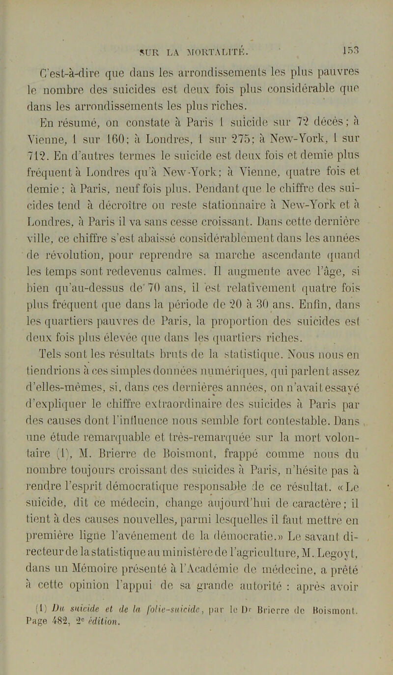 C’est-à-dire que clans les arrondissements les plus pauvres le nombre des suicides est deux fois plus considérable que dans les arrondissements les plus riches. En résumé, on constate à Paris I suicide sur 72 décès ; à Vienne, 1 sur 160; à Londres, l sur 275; à New-York, l sur 712. En d’autres termes le suicide est deux fois et demie plus fréquenta Londres qu'à New-York; à Vienne, quatre fois et demie : à Paris, neuf fois plus. Pendant que le chiffre des sui- cides tend à décroître ou reste stationnaire à New-York et à Londres, à Paris il va sans cesse croissant. Dans cette dernière ville, ce chiffre s’est abaissé considérablement dans les années de révolution, pour reprendre sa marche ascendante quand les temps sont redevenus calmes. Il augmente avec Page, si bien qu’au-dessus de/ 70 ans, il est relativement quatre fois plus fréquent (pie dans la période de 20 à 30 ans. Enfin, dans les quartiers pauvres de Paris, la proportion des suicides esl deux fois plus élevée que clans les quartiers riches. Tels sont les résultats bruts de la statistique. Nous nous en tiendrions aces simples données numériques, qui parlent assez d’elles-mèmes, si, dans ces dernières années, on n’avaitessavé « ^ d’expliquer le chiffre extraordinaire des suicides à Paris par des causes dont l'influence nous semble fort contestable. Dans une étude remarquable et très-remarquée sur la mort volon- taire (1), M. Brierre de Boismont, frappé comme nous du nombre toujours croissant des suicides à Paris, n’hésite pas à rendre l’esprit démocratique responsable de ce résultat. « Le suicide, dit ce médecin, change aujourd’hui de caractère; il tient à des causes nouvelles, parmi lesquelles il faut mettre en première ligile l’avénement de la démocratie.» Le savant di- recteur de la statistique au ministère de l’agriculture, M. Legoyt, dans un Mémoire présenté à l’Académie de médecine, a prêté à cette opinion l’appui de sa grande autorité : après avoir (1) JJa suicide et de la folie-suicide, par le 1> Brierre de Boismont. Page 482, 2e édition.
