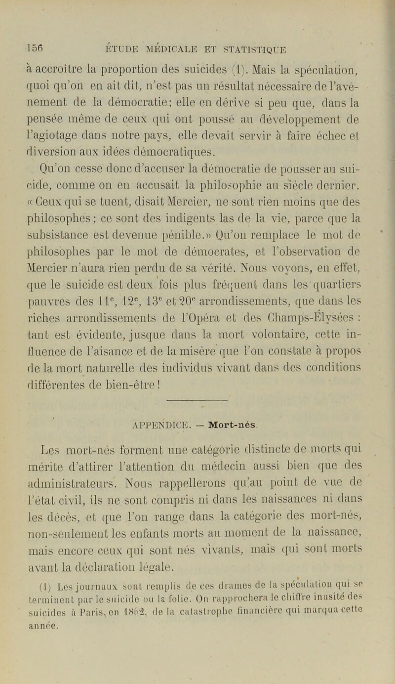 à accroître la proportion des suicides (t). Mais la spéculation, quoi qu’on en ait dit, n’est pas un résultat nécessaire del’avé- nement de la démocratie; elle en dérive si peu que, dans la pensée même de ceux qui ont poussé au développement de l’agiotage dans notre pays, elle devait servir à faire échec et diversion aux idées démocratiques. Qu'on cesse donc d’accuser la démocratie de pousserau sui- cide, comme on en accusait la philosophie au siècle dernier. « Ceux qui se tuent, disait Mercier, ne sont rien moins que des philosophes ; ce sont des indigents las de la vie, parce que la subsistance est devenue pénible.» Qu’on remplace le mot de philosophes par le mot de démocrates, et l’observation de Mercier n'aura rien perdu de sa vérité. Nous voyons, en effet, i que le suicide est deux fois plus fréquent dans les quartiers pauvres des 11e, 12e, 13e et 20° arrondissements, que dans les tant est évidente, jusque dans la mort volontaire, cette in- fluence de l’aisance et de la misère que l’on constate à propos de la mort naturelle des individus vivant dans des conditions différentes de bien-être ! APPENDICE. — Mort-nés. Les mort-nés forment une catégorie distincte de morts qui mérite d’attirer l’attention du médecin aussi bien que des administrateurs. Nous rappellerons qu’au point de vue de l’état civil, ils ne sont compris ni dans les naissances ni dans les décès, et que l’on range dans la catégorie des mort-nés, non-seulement les enfants morts au moment de la naissance, mais encore ceux qui sont nés vivants, mais qui sont morts avant la déclaration légale. (lj Les journaux son! remplis de ces drames de la spéculation qui se terminent par le suicide ou Is folie. On rapprochera le cl)iflrc inusité de> suicides à Paris, en 1862. de la catastrophe financière qui marqua cette année.