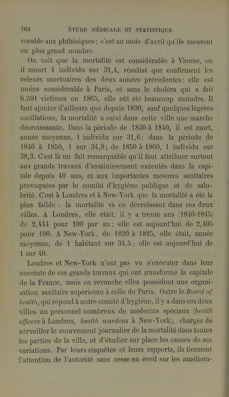 vorableaux phthisiques; c’est au mois d’avril qu’ils meurent en plus grand nombre. On voit que la mortalité est considérable à Vienne, où il meurt 1 individu sur 31,4, résultat que confirment les relevés mortuaires des deux années précédentes: elle est moins considérable à Paris, et sans le choléra qui a fait 6.591 victimes en 1865, elle eût été beaucoup moindre. Il faut ajouter d’ailleurs que depuis 1830, sauf quelques légères oscillations, la mortalité a suivi dans cette ville une'marche décroisssante. Dans la période de 1830 à 1840, il est mort, année moyenne, 1 individu sur 31,6; dans la période de 1840 à 1850, 1 sur 34,8; de 1850 à 1860, 1 individu sur 38,3. C’est là un fait remarquable qu’il faut attribuer surtout aux grands travaux d’assainissement exécutés dans la capi- tale depuis 40 ans, et aux importantes mesures sanitaires provoquées par le comité d’hygiène publique et de salu- brité. C’est à Londres et à New-York que la mortalité a été la plus faible : la mortalité va en décroissant dans ces deux villes. A Londres, elle était, il y a trente ans (1840-1845) de 2,444 pour 100 par an ; elle est aujourd’hui de 2,405 pour 100. A New-York, de 1820 à 1825, elle était, année moyenne, de 1 habitant sur 34,5 ; elle est aujourd’hui de 1 sur 40. Londres et New-York n’ont pas vu s’exécuter dans leur enceinte de ces grands travaux qui ont transformé la capitale de la France, mais en revanche elles possèdent une organi- sation sanitaire supérieure à celle de Paris. Outre le Board of Health, qui répond à notre comité d’hygiène, il y a dans ces deux villes un personnel nombreux de médecins spéciaux (Health ofjicers à Londres, Health wardens à New-York), chargés de surveiller le mouvement journalier de la mortalité dans toutes les parties de la ville, et d’étudier sur place les causes de ses variations. Par leurs enquêtes et leurs rapports, ils tiennent l’attention de l’autorité sans cesse en éveil sur les améliora-