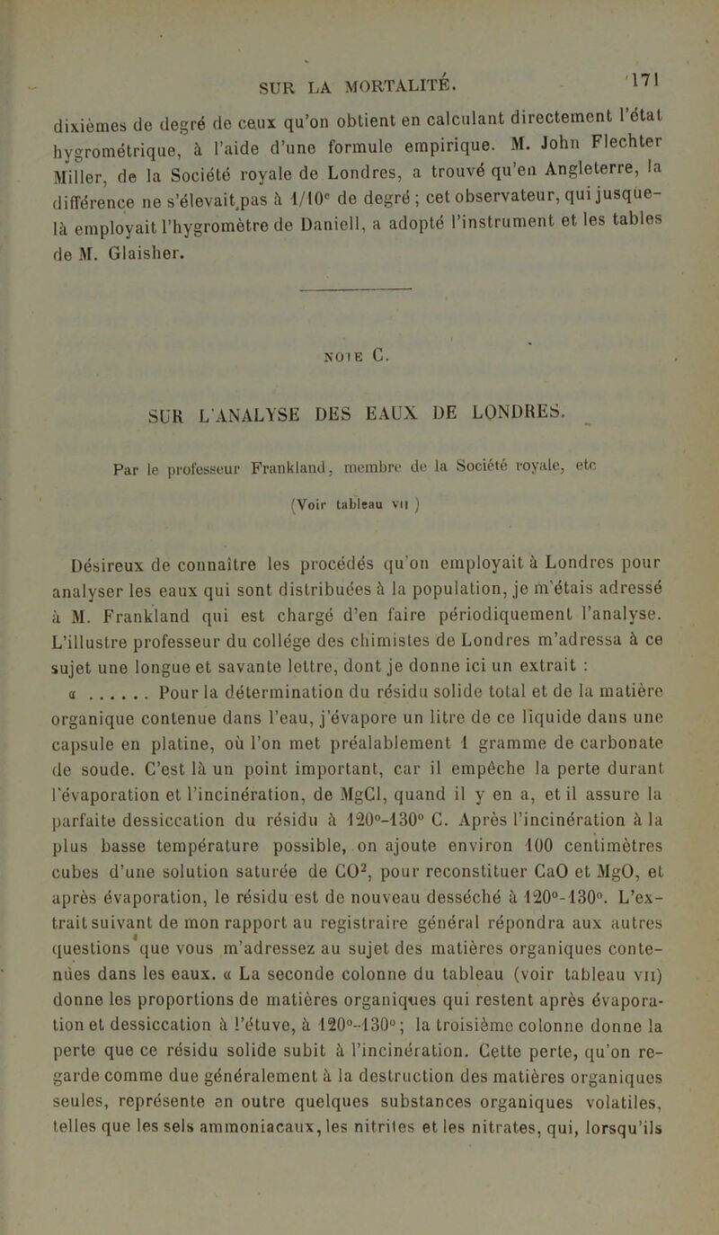 dixièmes de degré de ceux qu’on obtient en calculant directement 1 étal hygrométrique, à l’aide d’une formule empirique. M. John Flechter Miller, de la Société royale de Londres, a trouvé qu’en Angleterre, la différence ne s’élevait.pas à 1/10C de degré; cet observateur, qui jusque- là employait l’hygromètre de Daniell, a adopté l’instrument et les tables de M. Glaisher. noie C. SUR L’ANALYSE DES EAUX DE LONDRES. Par le professeur Frankland, membre de la Société royale, etc (Voir tableau vu ) Désireux de connaître les procédés qu'on employait à Londres pour analyser les eaux qui sont distribuées à la population, je m'étais adressé à M. Frankland qui est chargé d’en faire périodiquement l’analyse. L’illustre professeur du collège des chimistes de Londres m’adressa à ce sujet une longue et savante lettre, dont je donne ici un extrait : a Pour la détermination du résidu solide total et de la matière organique contenue dans l’eau, j’évapore un litre de ce liquide dans une capsule en platine, où l’on met préalablement 1 gramme de carbonate de soude. C’est là un point important, car il empêche la perte durant l'évaporation et l’incinération, de MgCl, quand il y en a, et il assure la parfaite dessiccation du résidu à 120°-130° C. Après l’incinération à la plus basse température possible, on ajoute environ 100 centimètres cubes d’une solution saturée de CO2, pour reconstituer CaO et MgO, et après évaporation, le résidu est de nouveau desséché à 120°-130°. L’ex- trait suivant de mon rapport au registraire général répondra aux autres questions que vous m’adressez au sujet des matières organiques conte- nues dans les eaux, a La seconde colonne du tableau (voir tableau vu) donne les proportions de matières organiques qui restent après évapora- tion et dessiccation à l’étuve, à 120°-130°; la troisième colonne donne la perte que ce résidu solide subit à l’incinération. Cette perte, qu’on re- garde comme due généralement à la destruction des matières organiques seules, représente en outre quelques substances organiques volatiles, telles que les sels ammoniacaux, les nitrites et les nitrates, qui, lorsqu’ils