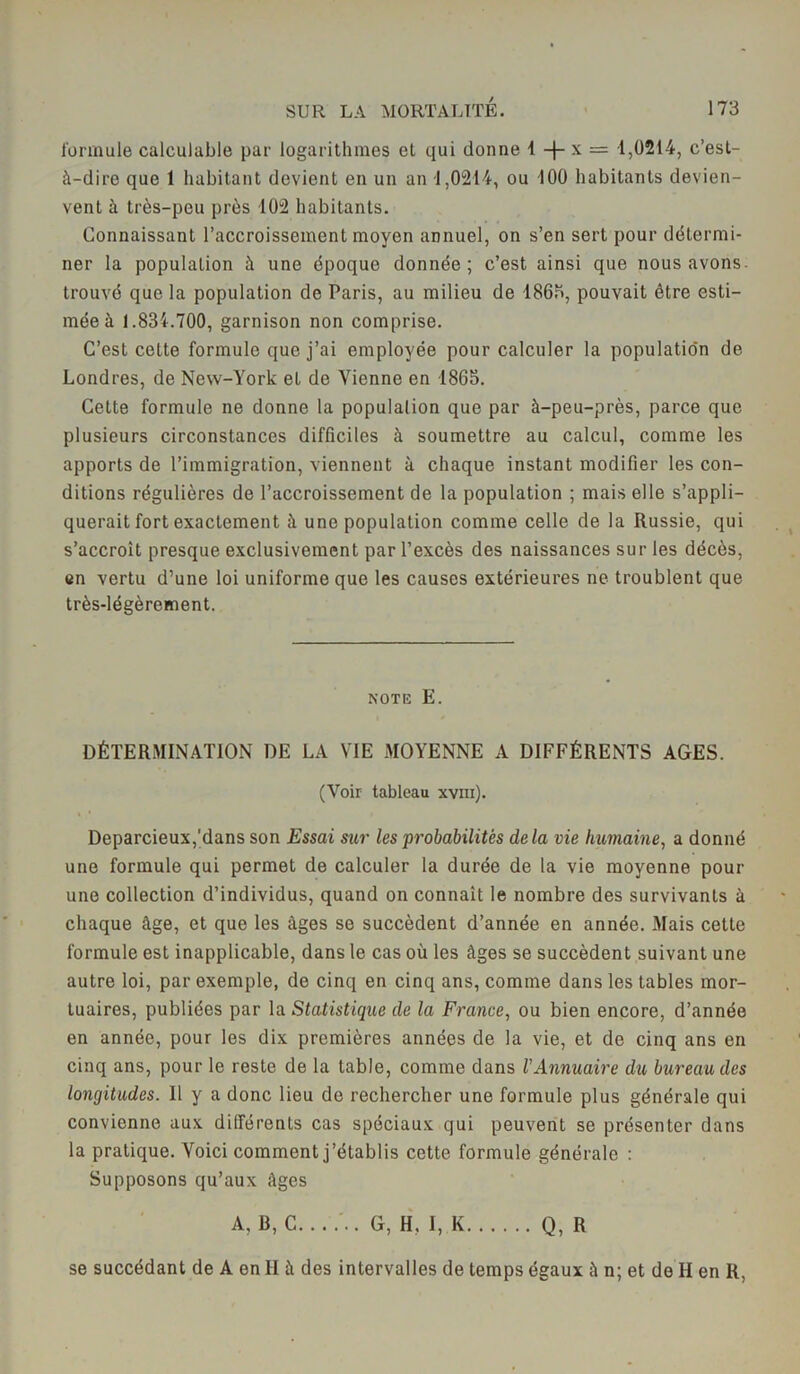 formule calculable par logarithmes et qui donne 1 + x = 1,0214, c’est- à-dire que 1 habitant devient en un an -1,0214, ou 100 habitants devien- vent à très-peu près 102 habitants. Connaissant l’accroissement moyen annuel, on s’en sert pour détermi- ner la population à une époque donnée; c’est ainsi que nous avons, trouvé que la population de Paris, au milieu de 186b, pouvait être esti- mée à 1.834.700, garnison non comprise. C’est cette formule que j’ai employée pour calculer la populatio'n de Londres, de New-York et de Vienne en 1865. Cette formule ne donne la population que par à-peu-près, parce que plusieurs circonstances difficiles à soumettre au calcul, comme les apports de l’immigration, viennent à chaque instant modifier les con- ditions régulières de l’accroissement de la population ; mais elle s’appli- querait fort exactement à une population comme celle de la Russie, qui s’accroît presque exclusivement par l’excès des naissances sur les décès, en vertu d’une loi uniforme que les causes extérieures ne troublent que très-légèrement. note E. DÉTERMINATION DE LA VIE MOYENNE A DIFFÉRENTS AGES. (Voir tableau xvm). Deparcieux,'dans son Essai sur les probabilités delà vie humaine, a donné une formule qui permet de calculer la durée de la vie moyenne pour une collection d’individus, quand on connaît le nombre des survivants à chaque âge, et que les âges se succèdent d’année en année. Mais cette formule est inapplicable, dans le cas où les âges se succèdent suivant une autre loi, par exemple, de cinq en cinq ans, comme dans les tables mor- tuaires, publiées par la Statistique de la France, ou bien encore, d’année en année, pour les dix premières années de la vie, et de cinq ans en cinq ans, pour le reste de la table, comme dans VAnnuaire du bureau des longitudes. Il y a donc lieu do rechercher une formule plus générale qui convienne aux différents cas spéciaux qui peuvent se présenter dans la pratique. Voici comment j’établis cette formule générale : Supposons qu’aux âges A, B, C. . . ... G, H. I, K Q, R