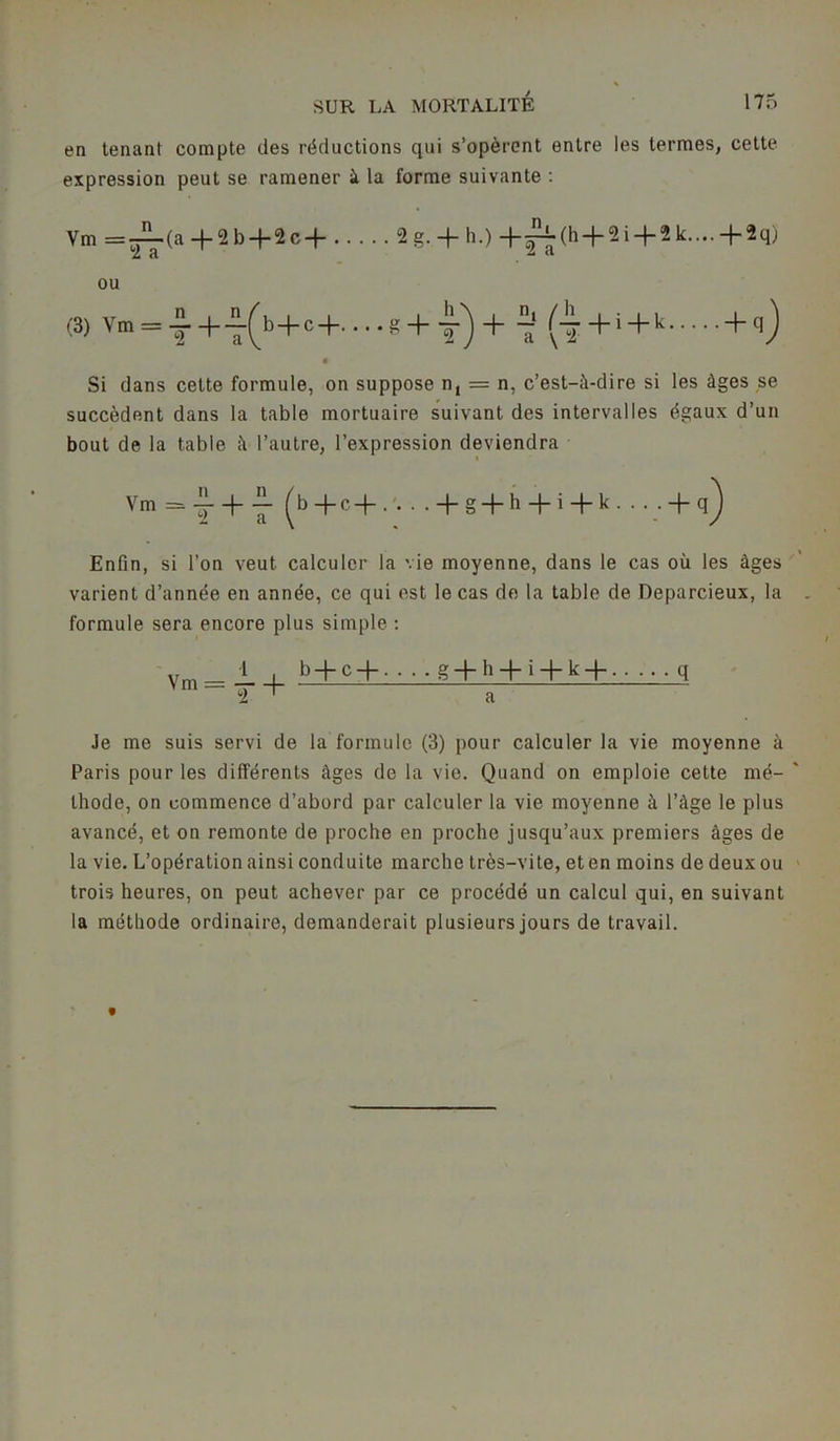 en tenant compte des réductions qui s’opèrent entre les termes, cette expression peut se ramener à la forme suivante : Ym ==JL(a + 2b + 2c + 2g,+ h.) + ^(h + 2i + 2k....+2q) ou (3) Vm = i+-^b+c+....g+ y)+ 7 (-7+i + k + Si dans cette formule, on suppose n, = n, c’est-à-dire si les âges se succèdent dans la table mortuaire suivant des intervalles égaux d’un bout de la table à l’autre, l’expression deviendra Vm =»!■ + ■£■ (b+c+.v. . + g + h + i+k. .. - + q) Enfin, si l’on veut calculer la vie moyenne, dans le cas où les âges varient d’année en année, ce qui est le cas de la table de Deparcieux, la formule sera encore plus simple : Ym_i i - . ..g-|-h-|-i-|-k-f- q 2 ' a Je me suis servi de la formule (3) pour calculer la vie moyenne à Paris pour les différents âges de la vie. Quand on emploie cette mé- thode, on commence d’abord par calculer la vie moyenne à l’âge le plus avancé, et on remonte de proche en proche jusqu’aux premiers âges de la vie. L’opération ainsi conduite marche très-vite, et en moins de deux ou trois heures, on peut achever par ce procédé un calcul qui, en suivant la méthode ordinaire, demanderait plusieurs jours de travail.