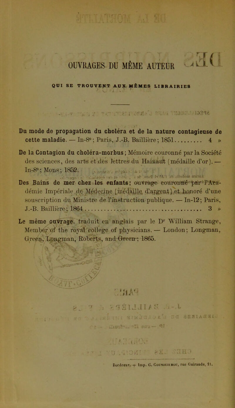 OUVRAGES DU MÊME AUTEUR QUI SE TROUVENT AUX MÊMES LIBRAIRIES l «• i v'A I? • «J , i .jit. i Du mode de propagation du choléra et de la nature contagieuse de cette maladie. — In-8°; Paris, J.-B. Baillière; 1851 4 » De la Contagion du choléra-morbus ; Mémoire couronné par la Société des sciences, des arts et.des lettres du Hairiau1! (médaille d’or).— In-8° ; Mons ; 1852. ,, ,K.. • • .b : Rls - , i il i*9iU l<* M.'l .»*> jtnabàm nsiouA Des Bains de mer chez les enfants; ouvrage couroniïé par11’Aca- démie Impériale de Médecine (méda^p. dlaygent) et.lmnoré d’une souscription du Ministre de l’instruction publique. — In-12; Paris, J.-B. Baillière; 1864 3 » Le même ouvrage, traduit en anglais par le D1' William Strange, Member of the royal college of physicians.— London; Longman, Green, Longman, Roberts, and Green-; 1865. / • / ^ 1 • . ■ V •;:a t» • ; ( v< A.v> - s \ ' »('  'aA,j -> V.-5S1JJI/ , ! >£ <. ( ? , i H f 16 J CI ■* k * ilmsî'w- a ci asaiAnat 1 D Sx'.Ofi' r i aH3 llordeaut. — lmp. G. Goiijcoim Bol’, rue Guiraude, 11.