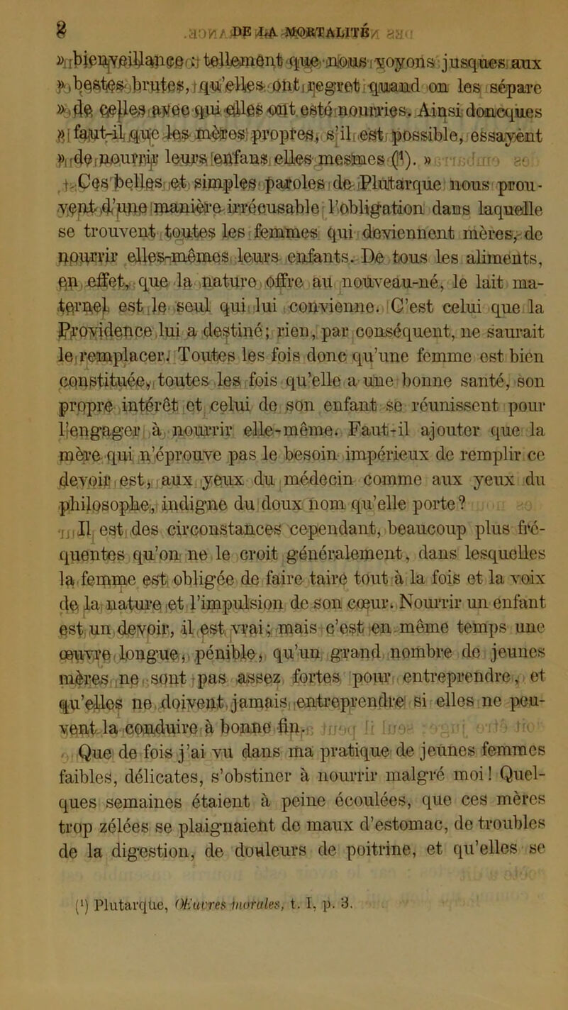 8 .acm/ DE ftKDRTALITÉ/ >.-• ^rMê^YPifiancOrc tellement quenousyoyons jusques aux f, beates- finîtes, t qu'elle* ont i Regret quand on les sépare » 4ft cpflea avec qui etlles -cmt esté nourries. Ainsi doncques fp faut-il que les mèïes: propres, s’il..est possible, essayent » deimOiUîfiijç leurs [etffans elles mesimes (î1,). » nCos belles et simples paroles de Plutarque nous pron- v;ent Aune manière-irrécusable l'obligation dans laquelle se trouvent toutes les femmes qui deviennent mères, de nourrir elles-mêmes leurs enfants. De tous les aliments, qp effet, que la nature offre au nouveau-né, le lait ma- ternel est le seul qui lui convienne. C’est celui que la Jpjrovidence lui a destiné; rien, par conséquent, ne saurait le remplacer. Toutes les fois donc qu’une femme est bien constituée* toutes les fois qu’elle a une bonne santé, son propre intérêt et celui de son enfant se réunissent pour l’engager à nourrir elle-même. Faut-il ajouter que la mère qui n’éprouve pas le besoin impérieux de remplir ce devoir est, aux yeux du médecin comme aux yeux du philosophe, indigne du doux nom qu’elle porte? Il est des circonstances cependant, beaucoup plus fré- quentes qu’on ne le croit généralement, dans lesquelles la femme est obligée de faire taire tout à la fois et la voix de la nature et l’impulsion de son cœur. Nourrir un enfant est un devoir, il est vrai; mais c’est en même temps une œuvre longue* pénible, qu’un grand nombre de jeunes mères ne sont pas assez fortes pour entreprendre, et qu’elles ne doivent, jamais,entreprendre si elles ne peu- vent la conduire à bonne fin. Que de fois j’ai vu dans ma pratique de jeunes femmes faibles, délicates, s’obstiner à nourrir malgré moi ! Quel- ques semaines étaient à peine écoulées, que ces mères trop zélées se plaignaient de maux d’estomac, de troubles de la digestion, de douleurs de poitrine, et qu’elles se (*) Plutarque, Œuvres murales, t. I, p. 3.