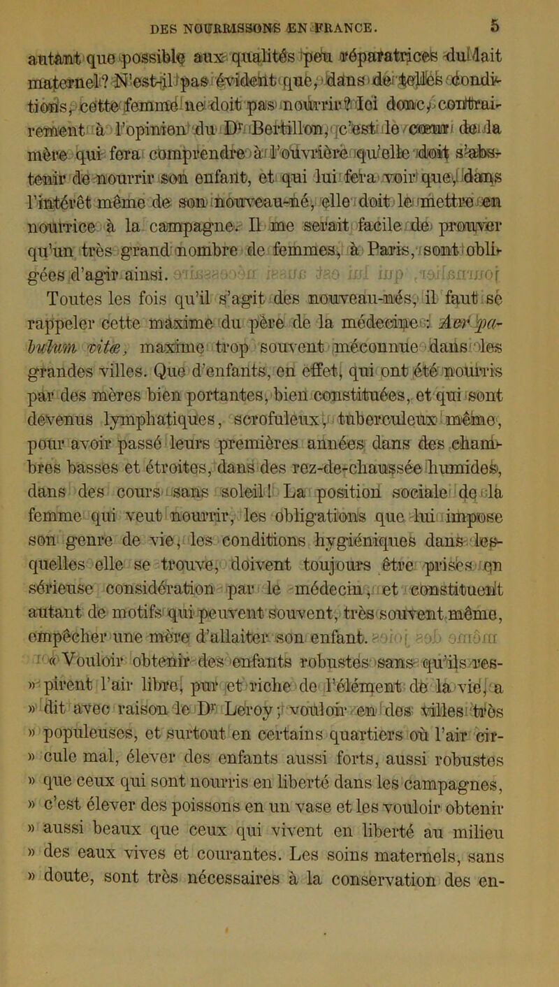 autant que possible aux- qualités 'peu ^réparatrices Guidait maternel ? N’esLil ipas évident que, » dans > der'feelilièk 'éondri tioùsr cette femme rie doit pas nourrir-Moi donc/>conrtîrai- rement à l’opinion du Dr Bertillon, c’est le/ccemr- dénia mère qui fera comprendre à l’ouvrière qu’elle rioit srifcsr tenir de nourrir son enfant, et qui lui fera voir que,! dans l’intérêt même de son nouveau-né, elle doit le; mettre en nourrice à la campagne. Il me serait facile de prouver qu’un très grand nombre de femmes, à Paris, sont-oblh gée&id’agitfainsi. aM?aaoèxr isann û?.o M inp /mdmrmoi Toutes les fois qu’il s’agit des nouveau-nés, il faut sè rappeler cette maxime du père de la médecine : Aor hulum rÀt(B, maxime trop souvent méconnue dans les grandes villes. Que d’enfants, en effet* qui ont été nourris par des mères bien portantes, bien constituées, et qui sont devenus lymphatiques, scrofuleux, tuberculeux même, pour avoir passé leurs premières années dans des chanri bres basses et étroites, dans des rez-de-cliaussée humide^, dans des cours sans soleil! La position sociale do la femme qui veut nourrir, les obligations que lui impose son genre de vie, les conditions hygiéniques dans les- quelles elle se trouve, doivent toujours être prisés o,n sérieuse considération par le médecin, et constituent autant de motifs qui peuvent souvent, très-souvent même, empêcher une mère d’allaiter son enfant. ■ n hua « Vouloir obtenir des enfants robustes sans' qu’ils res- » pirent l’air libre; pur et riche de l’élément de la vie* a » dit avec raison le Dv Leroy; vouloir en des villes très » populeuses, et surtout en certains quartiers où l’air cir- » cule mal, élever des enfants aussi forts, aussi robustes » que ceux qui sont nourris en liberté dans les campagnes, » c’est élever des poissons en un vase et les vouloir obtenir » aussi beaux que ceux qui vivent en liberté au milieu » des eaux vives et courantes. Les soins maternels, sans » doute, sont très nécessaires à la conservation des en-