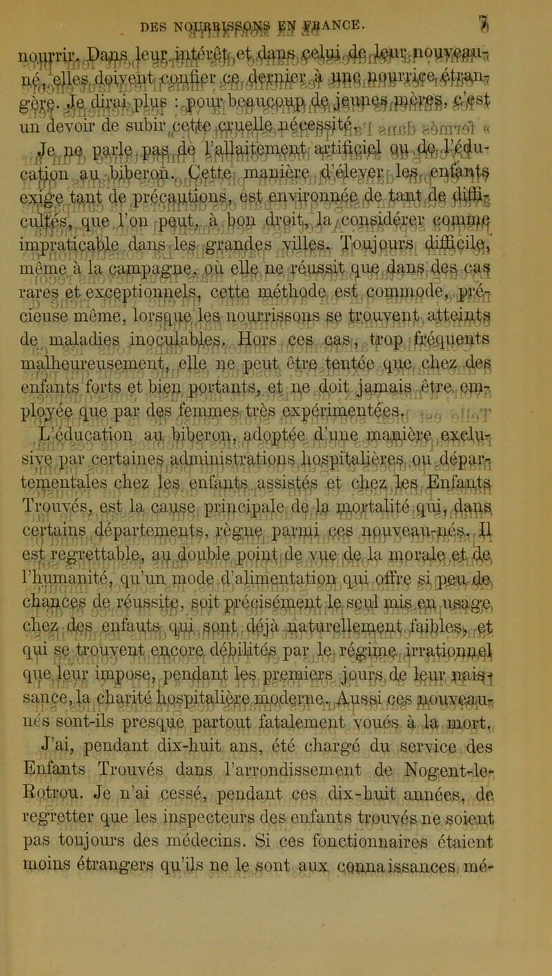 DES PTjr -J^ANCE. % no.qpir. Jap le^.^péi^^et,dffim , }®i%P°W»r< ne, é#j|?8NP£eè un devoir de subir yie^^uelle nécessitq^q 8flub aéra-.' (Jenp) parie ^^ement artificiel ou^^u- çaj^on au biberOj^.OIC^'icpiauière d'élever :;}1%^§u^ exige tant de précautions, est environnée de tant de düü- eultés, que l’on peut, à bon droit, la considérer coimne impraticable dans les grandes villes. Toujours difficile}, même à la campagne, où elle ne réussit que dans des cas rares et exceptionnels, cette méthode est commode, pré- cieuse même, lorsque les nourrissons se trouvent atteint^ de maladies inoculables. Hors ces cas, trop fréquents malheureusement, elle ne peut être tentée que chez des enfants forts et bien portants, et ne doit jamais etre. em- ployée que par des femmes très expérimentées, > L’éducation au biberon, adoptée d’une manière exclu- sive par certaines administrations hospitalières ou dépaiq tementales chez les enfants . assistés et cjipz les Enfants Trouvés, est la cause principale de.la mortalité;qui, d^ns. certains départements, règne parmi ces nquveau-néSv II est regrettable, au double point de vue de la morale et d,e, l'humanité, qu’un mode d'alimentation qui offre si peu de chances de réussite, soit précisément le seul mis.en usngft chez des enfants qui sont déjà naturellement faibles», et qui se trouvent encore débilités par le. régime irrationnel que leur impose, pendant les premiers jours de leur nais- sance, la charité hospitalière moderne. Aussi ces nouveau- nés sont-ils presque partout fatalement voués à la mort. J’ai, pendant dix-huit ans, été chargé du service des Enfants Trouvés dans l’arrondissement de Nogent-le- Rotrou. Je n’ai cessé, pendant ces dix-liuit années, de regretter que les inspecteurs des enfants trouvés ne soient pas toujours des médecins. Si ces fonctionnaires étaient moins étrangers qu’ils ne le sont aux connaissances mé-