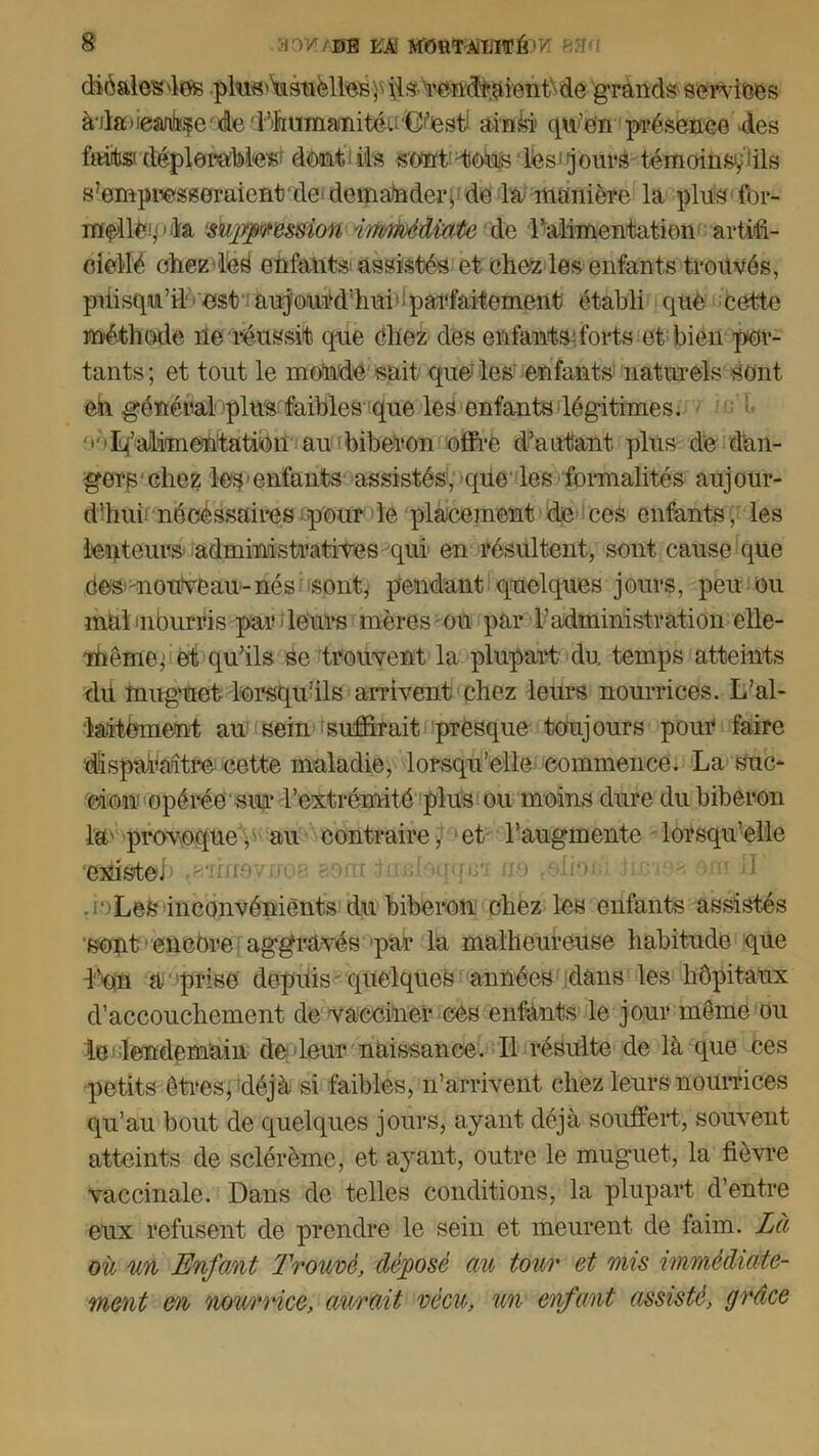 diôalesdes pln^'^siielteB^iis-Ycn'df.àien^de grands services à*da)iean!b^e'de'rilmnianitéu,G|,esti ainSi qu’en présence des fait» déplorables' dent ils sont'Vouslês'jours témoins^ils sfomprasseraient de'demander> de la manière la plus for- iffçAl&piïa ‘surpression irtMMwùe de l’alimentation artifi- oiellé chezdéS enfants: assistés et chez les enfants trouvés, piiisqu’il*: est aujourd’hui'ipai'faitement établi que cette méthode ne réussit que chez des enfantsdbrts et bien par- tants; et tout le monde sait que'les enfants naturels sont eii général plus faibles que les enfants légitimes. ^alimentation au biberon offre d’autant plus de dan- gers'chez les*enfants assistés, que les formalités aujour- d’hui nécessaires pour le placement de ces enfants, les lenteurs administratives qui en résultent, sont cause que Cos nouveau-nés sont, pendant quelques jours, peu ou mal inburris par leurs mères ou par b administration elle- mcme; et qu’ils Se trouvent la plupart du temps atteints dit muguet lorsqu’ils arrivent chez leurs nourrices. L’al- laitement au sein suffirait presque- toujours pour faire disparaitre cette maladie, lorsqu’elle commence. La suc- cion opérée siu* l’extrémité plus ou moins dure du biberon la'provoque,'au contraire, et l’augmente lorsqu’elle existe, u tnnlaqqcï no ^ôlioxd .io LeS inconvénients du biberon chez les enfants assistés sont encore aggravés par la malheureuse habitude que d’on a prise depuis quelques années dans les hôpitaux d’accouchement de vacciner eCs enfants le jour môme ou le lendemain de leur naissance. 11 résulte de là que ces petits êtres, déjà si faibles, n’arrivent chez leurs nourrices qu’au bout de quelques jours, ayant déjà souffert, souvent atteints de sclérème, et ayant, outre le muguet, la fièvre vaccinale. Dans de telles conditions, la plupart d’entre eux refusent de prendre le sein et meurent de faim. Là où un Enfant Trouvé, déposé au tour et mis immédiate- ment en nourrice, aurait vécu, un enfant assisté, grâce