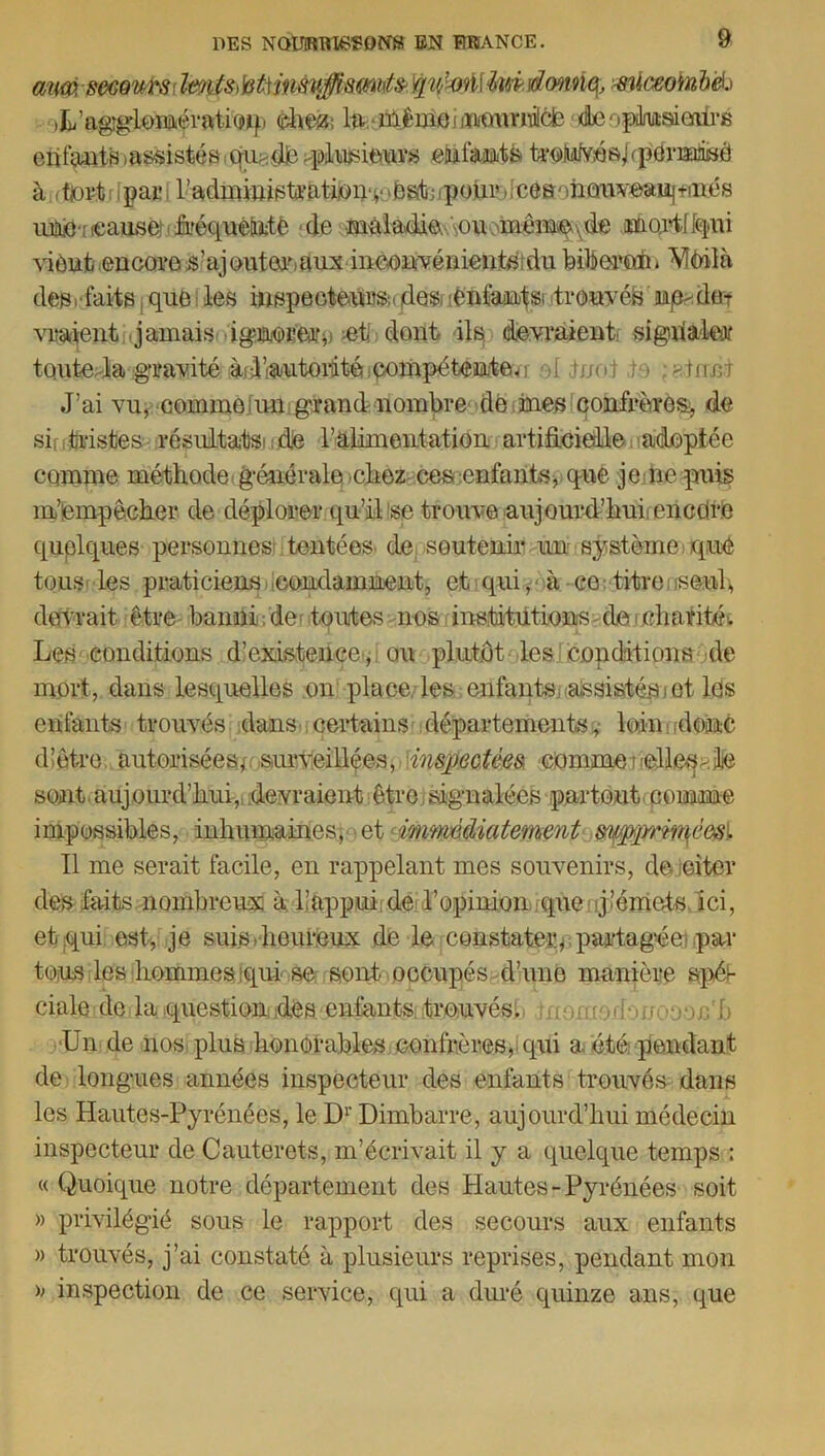 auw, moui\s ImtstetHnsuJismifa Yjnlotillm \dmm, mlceofabeh U’aggloimératimp dm ltt iilêmemi/cmniicfe Ae• .pdiuderiirs enfmfis .assistés qindé>pliisieurs efif&i&tk ^Mvés/fpérKciiSÔ à fjoït pai- raclmiuisU‘aticn‘iMC)S'ii;lpoui’,;Côa')hûi'iveaii|fiiïcs uitô'ficausé)EfeféfttÉÉjtè de mifiadie .ou même .de moidriqui viènfc encore s’ajouter.uux inconvénients du biberon» Vieil à défaits que les inspecteurs;, ôes enfants; trouvés np^de-r viraient jamais ignorer,! et dont ils devraient: signaler toute la gravité àjillautordté compétentevi ■>[ tnoi m ; gtrrei J’ai vu, comme un grand nombre de mes confrères^ de si, tristes résultat de ralimeiitation artificielle laideptée comme méthode, générale-chez ces enfants, que je.fie puis m’empêcher de déplorer qu’il se trouve aujourd’hui, encüre quolques personnes tentées de soutenir un système; que tousi les praticiens condamnent, et qui, à co: titrensenl, devrait être banni de; toutes nos institutions de charité. Les conditions d’existence-, ou plutôt les copditions de mort, dans lesquelles on place les enfants, assistés)et les enfants trouvés dans certains départements,- loin .donc djêtre autorisées, surveillées, inspectées, commeMdleq>Jfe sont aujourd’hui, devraient être signalées partout comme impossibles, inhumainesy et immédiatement snpprméesi Il me serait facile, en rappelant mes souvenirs, de oiter des faits nombreux à happui de l’opinion que j’émets ici, et qui est, je suis . heureux de le constater, partagée par tous les hommes qui se sont occupés d’une manière spéi- cinloidMariquesîionfidlaenianisittreuvési> jnomodoijooon'b Un de nos plus honorables confrères,-qui a. été pendant de longues années inspecteur des enfants trouvés dans les Hautes-Pyrénées, le D1' Dimbarre, aujourd’hui médecin inspecteur de Cauterets, m’écrivait il y a quelque temps : « Quoique notre département des Hautes -Pyrénées soit » privilégié sous le rapport des secours aux enfants » trouvés, j’ai constaté à plusieurs reprises, pendant mon » inspection de ce service, qui a duré quinze ans, que