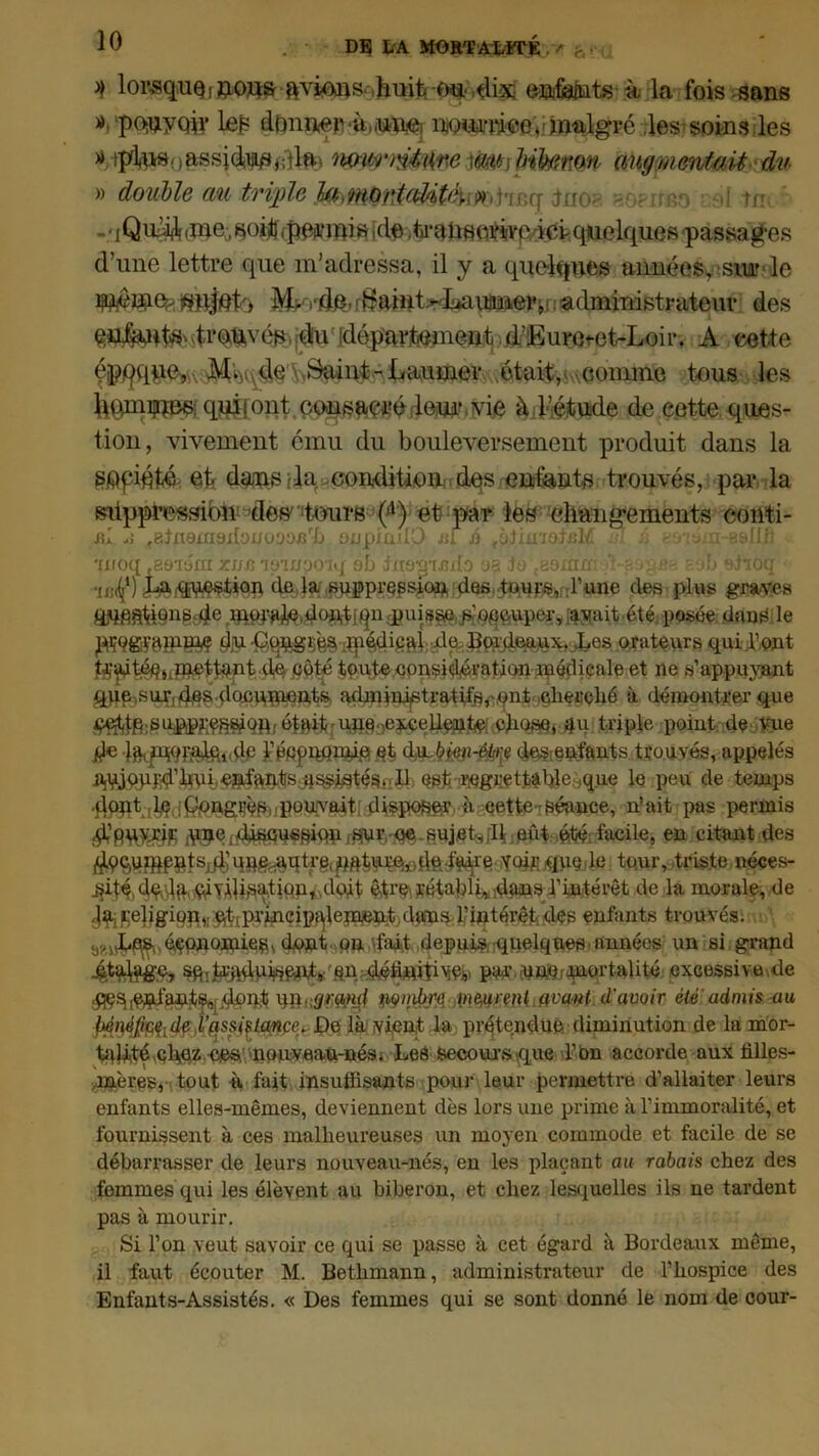 >} lowsq.uQ, eafeiûts ù la fois sans ». ‘pOjayQiy loi? donner ‘àniHaiei nQuarrjee♦ »jm^lgré les soins les > assidu,dta iWW'îtôiïne pik&ttQit' augmentait du » double an triple îfaimntfâtfoimhb<j tao? - rrso ! tm ■ i QibjA dne, soi!] /pe^inis |de .td-atïsoi'iivp, ici quelques passag-es d’une lettre que m’adressa, il y a quelques années, sur le M- l'do- itjaint-I^auaneiq administrateur des püJ^a^t«Mti*Wés.idu (département d’iEurmet-Loii-. A cette épqque, de ^aint-Laumev était, comme tous les lumières qui!ont cnnsaeré leui’ vie à l’étude de eette ques- tion, vivement cmu du bouleversement produit dans la sopipfcé et dans da condition des entants trouvés, par la suppression des' tmirs (A) et par les eliang*ements conti- m fatn9xri3ibaüoaBrJj snpimlO m é fbüaiotÆ û ^ychn-asllfi 'inoq .asiara xun ipinpoiq ab inaïj'Uîifo aa )o ma >’i-a ->ur>. -yt> aiioq ■ue^1) de.la .suflprçpsioj* des tpnr%;rune des plus graves a»fia1tipng,4e mjÿa^^oj^n $ui^^^gpper, .avait été -posée dans le m orateurs qui l'ont tjç^ité§nmettant do <çôté toute considération médicale et ne s'appuyant qpp.sur^qs donunients administratifs,'pnfc cherché à démontrer que $gÿ&gép$qiffi§3e|içey^^(9VQS§i^qi $&pie point de Vue $e i’éftpnflW&Æt <Mi«HSip (^enfants trouvés, appelés II. Qst ^grett^ble.sq.ue le peu de temps Uppt ,l,ç ippug^ pouvait dispoSéV à eette séance, n’ait pas permis ^eidi^qspiqpjS^rcesujets,11 pût été:facile, en citant des fe tour’triste néces‘ ^ité)4^1a,,<dyÂU^bdu, doit il’intérêt de la morale, de ^peligig^'qqpj^iîip^ejBient.dfïnst;l’intérêt des enfants trouvés. ûçpnomie^s dqnt pn \fait depuis quelques-années un si grand 4talfge, ’an:pafcinnie;mortalité; excessive,de xfliugr.m<i V\wrwl.QV<wt d’avoir été admis -au Myàftfâdf i’qs$içùmçe> JDe là vient la prétendue diminution de la mor- talité çh^zeesmouveau-nés. LeC secours que T Pn accorde aux filles- -mères, tout ù fait insuffisants pour leur permettre d’allaiter leurs enfants elles-mêmes, deviennent dès lors une prime à l’immoralité, et fournissent à ces malheureuses un moyen commode et facile de se débarrasser de leurs nouveau-nés, en les plaçant au rabais chez des femmes qui les élèvent au biberon, et chez lesquelles ils ne tardent pas à mourir. Si l’on veut savoir ce qui se passe à cet égard à Bordeaux même, 11 faut écouter M. Bethmann, administrateur de l’hospice des Enfants-Assistés. « Des femmes qui se sont donné le nom de cour-