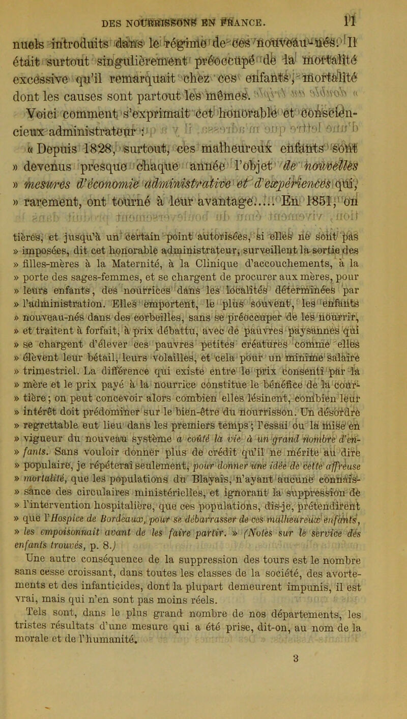 nuels introduits daffs1 le TéginriO1 de''(5e^ /notlŸO'âuuliéâi1 Ii était surtout singulièrement1 préoccupé11 dé ia ïftoffcahté excessive qu’il remarquait chez ces erifantS'h mortalité dont les causes sont partout les même^. Ai\y ^  (< Voici comment, s’exprimait cet honorable1 et 'coifeciën- cieux ■ administrâtesi! ' '' ’r :'rî‘■f; m 'T 'vr^'’l 'l) «Depuis 1828, surtout, ces malheureux enfants sOÜt » devenus presque chaque année l’objet de nonvellës » mesures d’économie administrative et d'eæpéHencés ofiù, » rarement, ont tourné à leur avantage....: En 1851, on r.p.i'Â' 1111;i<• tfiomoeto/olîjod ish nniè •tfiorrroYiv tnoi 1 tières, et jusqu’à un' certain point autorisées, -si elles’ ne sôiit' pàs » imposées, dit cet honorable administrateur, surveillent la sortie des » filles-m'eres à la Maternité, à la Clinique d’accouchements, à la » porte des sages-femmes, et se chargent de procurer aux mères, pour » leurs enfants, des nourrices dans les localités déterminées par » l’administration. Elles emportent, le plus souvent, les [énfaiits » nouveau-nés dans des corbeilles, sans se préoccuper de les nourrir, » et traitent à forfait, à prix débattu, avec de pauvres paysannes qui » se chargent d’élever ces pauvres petites créatures comme elles » élèvent leur bétail, leurs volailles, et cela pour un minime1 salàire » trimestriel. La différence qui existe entre le prix consenti par la » mère et le prix payé à la nourrice constitue le bénéfice de la cour- » tière ; on peut concevoir alors combien elles lésinent, comibien leur » intérêt doit prédominer sur le bien-être du nourrisson. Un désordre » regrettable eut lieu dans les premiers temps'; l’essai ou la hli^é en » vigueur du nouveau système a coûté la vie à un grand nombre d’cn- » fants. Sans vouloir donner plus de crédit qu’il ne mérite au dire » populaire, je répéterai seulement, pour donner Une idée dè dette affreuse » mortalité, que les populations du Blayais, n’ayant aucune cônnàfs- » sance des circulaires ministérielles, et ignorant la suppression de » l’intervention hospitalière, que ces populations, dis-je, prétendirent » que Y Hospice de Bordeaux, pour se débarrasser de cos malheureux en fbût s, » les empoisonnait avant de les faire partir. » fNotes sur le service dés enfants trouvés, p. 8J Une autre conséquence de la suppression des tours est le nombre sans cesse croissant, dans toutes les classes de la société, des avorte- ments et des infanticides, dont la plupart demeurent impunis, il est vrai, mais qui n’en sont pas moins réels. Tels sont, dans le plus grand nombre de nos départements, les tristes résultats d’une mesure qui a été prise, dit-on, au nom de la morale et de l’humanité. 3