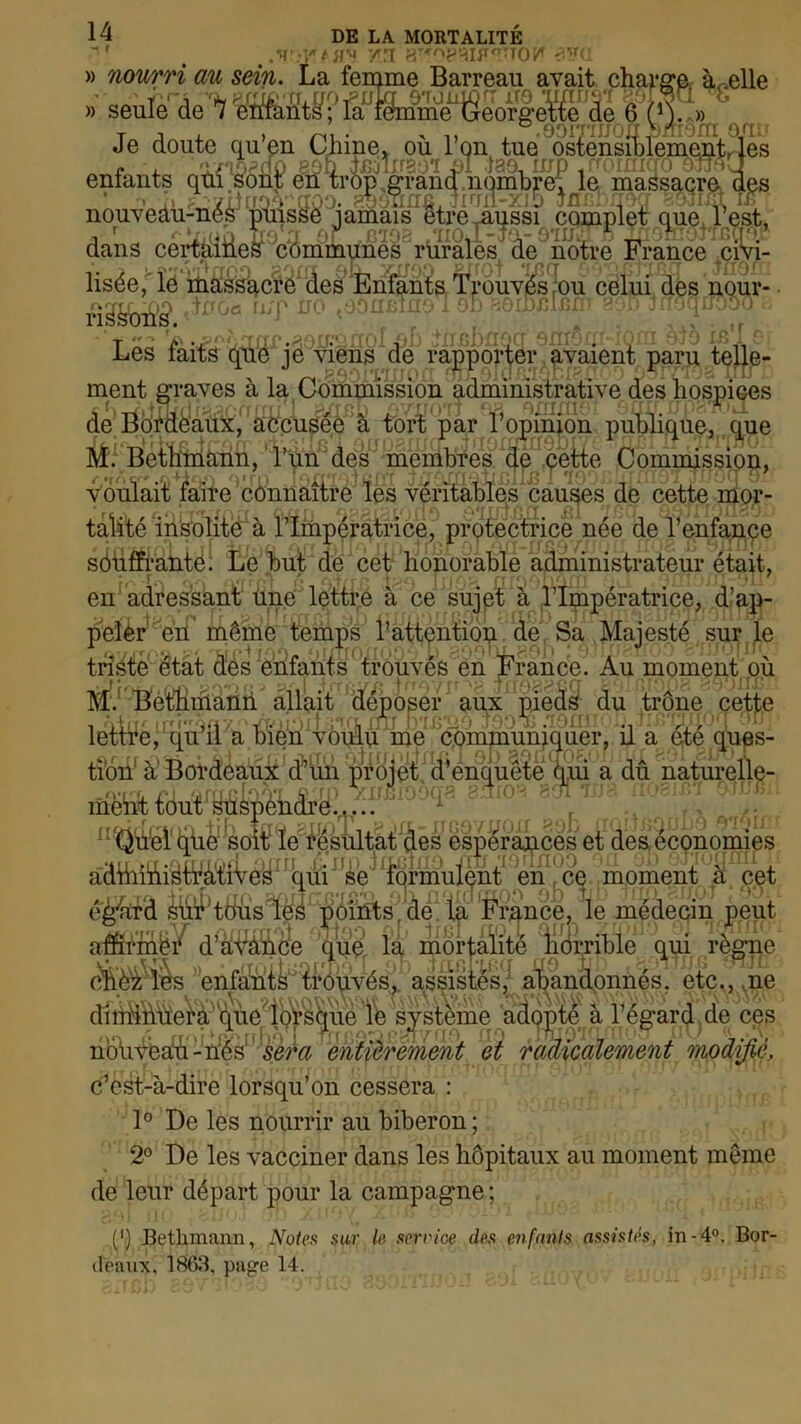 DE LA MORTALITE :y t U'* y n •?.?<: Je doute quen Chine» ou Ion tue osïensÆîementri ^ t-i. eoh nouraSi hl tao, iup /mmigoBLfoL entants qtu sont en trop .grand.nombre; le massacre d h T misse jamais être aussi complet que l’est, v r qt/mn tco a or mma giioJ-îq,- ommF ^offiotrnçrap dans certaines communes rurales de notre France civi- lisée, le massacre des Enfants Trouvés ou celui des nour ri^è'oit’s*. ^U(jC rijT 110 tOonBiuoi on aôiDcmm ^cTfi jrroqrxooo i - ■.. -, r ,A?.pr»n Oftfrin rrr\l 4 fT P h/Tfirr Q fTrft fff^fnrfT ÀtO fP.'f f- nouveàu-n r z a' -^ommiui -pu timbnocr ém^ui-iuiu ojcj w>jlc Les laits que je viens de rapporter avaient paru telle- I \ 1 /N* ^ J JI »IU vil JlUWJi'ivV-' y. 1 L 1 v voulait faire connaître les vfnSffies causes de cette na- talité insolite à l'Impératrice, protectrice née de l’enfance sôiiffrantë. Le but de cet honorable administrateur était, • _f • <f. .vrrfr r* rv+/rp fîf^AnAm *> ï ÔÛfTDXJÎ en; adressant Une lettre à ce sujet à l’Impératrice, d’ap- jSefèr^erf inême temps rattentiop. de, Sa Majesté sur le triste état des enfants trouvés en France. Au moment où M; Bethmann allait déposer aux pieds du trône cette lettre, qu il a bien voulu me communiquer, il a ete ques- tion1 à’Bordeauÿ'd^un^rHleÿtferPqueîe^^ a dû naturelle- mëht tout ^ÜShèhdrBL/. ' 1 i[Qh1el' qùe‘^som îe’fesultàt^és Spe^ances, et des économies adihidi^WàtîVéy^rnqui J?§ ftormul^nt^n^ce. jm^ment^ cet éè^td MirHtHis^s points' delta France, le médecin peut affirme/ d^uin^- ]■* 1TAA fô^tie^^^ue le système adcjpM à Tégardy (< noùveàù-nés! ! sera entièrement et radicalement modifie, c’est-à-dire lorsqu’on cessera : 1° De les nourrir au biberon; 2° De les vacciner dans les hôpitaux au moment même de leur départ pour la campagne ; (’) Bethmann, Notes sur le service des enfants assistés, in-4°. Bor- deaux. 1863, pap-e 14.