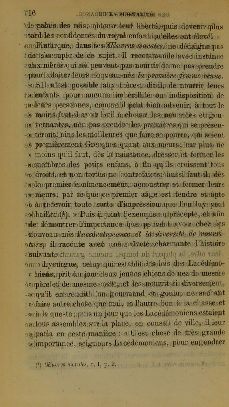 rl6 .^OWAaDB^a^MCHOTA.Mrré'i Yie^pakuevdes Msp;qbtm®ondeirf Mbm'tépqmis devenir plus ■i^atrdiilésæomûdeinjfcèS'.dn /royal cnfanti qu’elles ont élevée fiaoBi&f&rqaiop dans : fec^-Œuvres. morales do dédaigne -pas iideiîs>i®ca'aper.'4e.icie sujet. ^11 Tecommande ave ci n stance aakximèins/qui nélpeu^nt ipas noilrilii*f4e ne pas prendre optourl allaiter deurs moqveaurnés la première femme venue. -wfiïlrünlèst; possible raiijroinèBesfc ditdàp de nourrii* leurs tiadeaafants >pour aueimo imbécillité eu indisposition de ïnbïêfiffl personnes, comme il .peut bieiicadvenir, à tout le ofe j^insc/aiiitfîl.avoüj Koail .àudioisir les/nourrices et - jgjou- rnw'tenantes, nOn/pas pi*endret les premières qui se présen- •wtnr(üik;niiis les meilleure^ que. faire «o .-pourra, qui soient ofe premièrement Grecques, quant aux meurs; car plus, ne » moins qu’il faut, dès lu naissance* Presser et former les wom&mbrBs des petits enfans, à fin -qq’ils croissent tous ew.fdroitdjj©t'^(M'.tortliarpe Icontrefaietei aussi faut-ib - dès i«oloj qu'emie-r tfeorrimenearnèUt^ ! accoustrer et former leurs •[onniqurs'; pat eè>b[Uje:ice'premier aégeâesst tendre et apte ob èufcteéervohq toute i sorte ' d’impressionj ique bon i -luy. veut 8oibbafflÉâii(é)i ^'.iEuis^'jjointilfexemplemii.précepte, et- afin tidei déBuontrerj^importance tpie Pjeitwdnt avoir cher des tiQmQ&^nésiïïaMdiistiimmce et là diversité (le nourri- oûump ilicraeOnit© avec; une.vnaïvetévÆharmaiite Histoire aBubvdtttmidrnriJî'g ounonn t?.qmof nb bmqnb C , otôo moi orru« iliyexfrg’u.e^ èeluyi quirestablit -loadois des Lacédémo- » irieofusi, i ptrit )fm - jour Peux jounos chions de nez-de mesme àt>r ipèrel eih de > me Bine >mèMey i et lès < nourrit si diversement, -ariqw’il) omiorendiitbr.unol’oumaiKi.Ptxmoulu ; ne sac'liant »- faire autre.iehofee-que mal, et 1!autre bon à la chassent » à la queste ; puis un jour que les Lacédémoniens estaient » tous assemblez sur la place, en conseil de ville, il leur ->) parla en ceste manière : « C’est chose de très grande » importance, seigneurs Lacédémoniens, pour engendrer